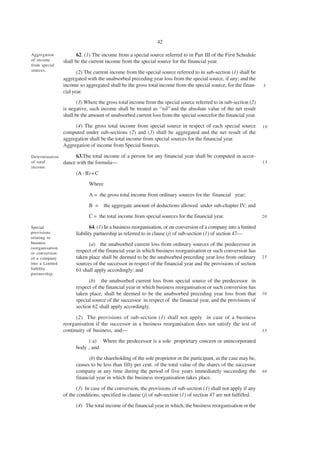42

Aggregation             62. (1) The income from a special source referred to in Part III of the First Schedule
of income        shall be the current income from the special source for the financial year.
from special
sources.
                        (2) The current income from the special source referred to in sub-section (1) shall be
                 aggregated with the unabsorbed preceding year loss from the special source, if any; and the
                 income so aggregated shall be the gross total income from the special source, for the finan-       5
                 cial year.
                        (3) Where the gross total income from the special source referred to in sub-section (2)
                 is negative, such income shall be treated as ‘‘nil’’and the absolute value of the net result
                 shall be the amount of unabsorbed current loss from the special sourcefor the financial year.
                      (4) The gross total income from special source in respect of each special source              10
                 computed under sub-sections (2) and (3) shall be aggregated and the net result of the
                 aggregation shall be the total income from special sources for the financial year.
                 Aggregation of income from Special Sources.

Determination         63.The total income of a person for any financial year shall be computed in accor-
of total         dance with the formula—                                                                            15
income.
                       (A - B) + C
                             Where

                             A = the gross total income from ordinary sources for the financial year;
                             B =     the aggregate amount of deductions allowed under sub-chapter IV; and
                             C = the total income from special sources for the financial year.                      20

Special                        64. (1) In a business reorganisation, or on conversion of a company into a limited
provisions             liability partnership as referred to in clause (j) of sub-section (1) of section 47—
relating to
business                     (a) the unabsorbed current loss from ordinary sources of the predecessor in
reorganisation
or conversion
                       respect of the financial year in which business reorganisation or such conversion has
of a company           taken place shall be deemed to be the unabsorbed preceding year loss from ordinary           25
into a Limited         sources of the successor in respect of the financial year and the provisions of section
liability              61 shall apply accordingly; and
partnership.
                             (b) the unabsorbed current loss from special source of the predecessor in
                       respect of the financial year in which business reorganisation or such conversion has
                       taken place, shall be deemed to be the unabsorbed preceding year loss from that              30
                       special source of the successor in respect of the financial year, and the provisions of
                       section 62 shall apply accordingly.

                       (2) The provisions of sub-section (1) shall not apply in case of a business
                 reorganisation if the successor in a business reorganisation does not satisfy the test of
                 continuity of business, and—                                                                       35

                            ( a) Where the predecessor is a sole proprietary concern or unincorporated
                       body , and
                             (b) the shareholding of the sole proprietor or the participant, as the case may be,
                       ceases to be less than fifty per cent. of the total value of the shares of the successor
                       company at any time during the period of five years immediately succeeding the               40
                       financial year in which the business reorganisation takes place.

                       (3) In case of the conversion, the provisions of sub-section (1) shall not apply if any
                 of the conditions, specified in clause (j) of sub-section (1) of section 47 are not fulfilled.
                       (4) The total income of the financial year in which, the business reorganisation or the
 