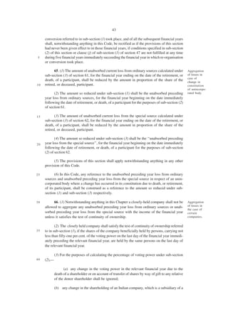43

     conversion referred to in sub-section (1) took place, and of all the subsequent financial years
     shall, notwithstanding anything in this Code, be rectified as if the provisions of this section
     had never been given effect to in those financial years, if conditions specified in sub-section
     (2) of this section or clause (j) of sub-section (1) of section 47 are not fulfilled at any time
5    during five financial years immediately succeeding the financial year in which re-organisation
     or conversion took place.

            65. (1) The amount of unabsorbed current loss from ordinary sources calculated under         Aggregation
     sub-section (3) of section 61, for the financial year ending on the date of the retirement, or      of losses in
                                                                                                         case of
     death, of a participant, shall be reduced by the amount in proportion of the share of the           change in
10   retired, or deceased, participant.                                                                  constitution
                                                                                                         of unincorpo-
           (2) The amount so reduced under sub-section (1) shall be the unabsorbed preceding             rated body.
     year loss from ordinary sources, for the financial year beginning on the date immediately
     following the date of retirement, or death, of a participant for the purposes of sub-section (2)
     of section 61.

15          (3) The amount of unabsorbed current loss from the special source calculated under
     sub-section (3) of section 62, for the financial year ending on the date of the retirement, or
     death, of a participant, shall be reduced by the amount in proportion of the share of the
     retired, or deceased, participant.

            (4) The amount so reduced under sub-section (3) shall be the ‘‘unabsorbed preceding
20   year loss from the special source’’, for the financial year beginning on the date immediately
     following the date of retirement, or death, of a participant for the purposes of sub-section
     (2) of section 62.

           (5) The provisions of this section shall apply notwithstanding anything in any other
     provision of this Code.

25          (6) In this Code, any reference to the unabsorbed preceding year loss from ordinary
     sources and unabsorbed preceding year loss from the special source in respect of an unin-
     corporated body where a change has occurred in its constitution due to death, or retirement,
     of its participant, shall be construed as a reference to the amount so reduced under sub-
     section (1) and sub-section (3) respectively.

30         66. (1) Notwithstanding anything in this Chapter a closely-held company shall not be          Aggregation
     allowed to aggregate any unabsorbed preceding year loss from ordinary sources or unab-              of losses in
                                                                                                         the case of
     sorbed preceding year loss from the special source with the income of the financial year            certain
     unless it satisfies the test of continuity of ownership.                                            companies.


            (2) The closely held company shall satisfy the test of continuity of ownership referred
35   to in sub-section (1), if the shares of the company beneficially held by persons, carrying not
     less than fifty-one per cent. of the voting power on the last day of the financial year immedi-
     ately preceding the relevant financial year, are held by the same persons on the last day of
     the relevant financial year.

             (3) For the purposes of calculating the percentage of voting power under sub-section
40   (2),—

                   (a) any change in the voting power in the relevant financial year due to the
             death of a shareholder or on account of transfer of shares by way of gift to any relative
             of the donor shareholder shall be ignored;

             (b) any change in the shareholding of an Indian company, which is a subsidiary of a
 