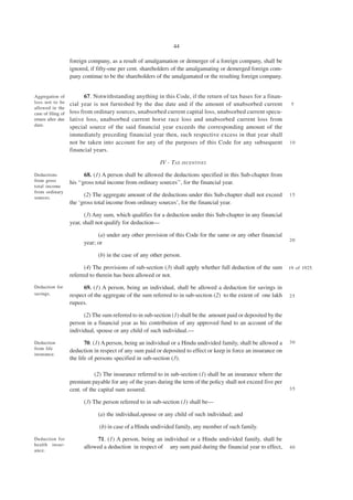 44

                    foreign company, as a result of amalgamation or demerger of a foreign company, shall be
                    ignored, if fifty-one per cent. shareholders of the amalgamating or demerged foreign com-
                    pany continue to be the shareholders of the amalgamated or the resulting foreign company.


Aggregation of             67. Notwithstanding anything in this Code, if the return of tax bases for a finan-
loss not to be      cial year is not furnished by the due date and if the amount of unabsorbed current               5
allowed in the
case of filing of   loss from ordinary sources, unabsorbed current capital loss, unabsorbed current specu-
return after due    lative loss, unabsorbed current horse race loss and unabsorbed current loss from
date.               special source of the said financial year exceeds the corresponding amount of the
                    immediately preceding financial year then, such respective excess in that year shall
                    not be taken into account for any of the purposes of this Code for any subsequent               10
                    financial years.

                                                           IV - TAX INCENTIVES

Deductions                 68. (1) A person shall be allowed the deductions specified in this Sub-chapter from
from gross          his ‘‘gross total income from ordinary sources’’, for the financial year.
total income
from ordinary
sources.
                          (2) The aggregate amount of the deductions under this Sub-chapter shall not exceed        15
                    the ‘gross total income from ordinary sources’, for the financial year.

                           (3) Any sum, which qualifies for a deduction under this Sub-chapter in any financial
                    year, shall not qualify for deduction—

                                (a) under any other provision of this Code for the same or any other financial
                                                                                                                    20
                          year; or

                                (b) in the case of any other person.

                          (4) The provisions of sub-section (3) shall apply whether full deduction of the sum       19 of 1925.
                    referred to therein has been allowed or not.
Deduction for             69. (1) A person, being an individual, shall be allowed a deduction for savings in
savings.            respect of the aggregate of the sum referred to in sub-section (2) to the extent of one lakh    25
                    rupees.

                          (2) The sum referred to in sub-section (1) shall be the amount paid or deposited by the
                    person in a financial year as his contribution of any approved fund to an account of the
                    individual, spouse or any child of such individual.—

Deduction                  70. (1) A person, being an individual or a Hindu undivided family, shall be allowed a    30
from life
                    deduction in respect of any sum paid or deposited to effect or keep in force an insurance on
insurance.
                    the life of persons specified in sub-section (3).

                               (2) The insurance referred to in sub-section (1) shall be an insurance where the
                    premium payable for any of the years during the term of the policy shall not exceed five per
                    cent. of the capital sum assured.                                                               35

                          (3) The person referred to in sub-section (1) shall be—

                                (a) the individual,spouse or any child of such individual; and

                                 (b) in case of a Hindu undivided family, any member of such family.

Deduction for                  71. (1) A person, being an individual or a Hindu undivided family, shall be
health insur-
                          allowed a deduction in respect of any sum paid during the financial year to effect,       40
ance.
 