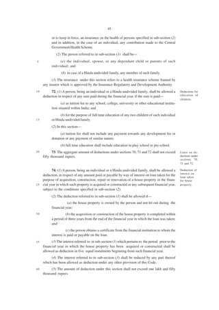 45

           or to keep in force, an insurance on the health of persons specified in sub-section (2)
           and in addition, in the case of an individual, any contribution made to the Central
           Government Health Scheme.
              (2) The person referred to in sub-section (1) shall be—
5                (a) the individual, spouse, or any dependant child or parents of such
           individual; and
                  (b) in case of a Hindu undivided family, any member of such family.
           (3) The insurance under this section refers to a health insurance scheme framed by
     any insurer which is approved by the Insurance Regulatory and Development Authority.
10        72. (1) A person, being an individual or a Hindu undivided family, shall be allowed a         Deductions for
     deduction in respect of any sum paid during the financial year, if the sum is paid—                education of
                                                                                                        children.
                  (a) as tuition fee to any school, college, university or other educational institu-
           tion situated within India; and
                 (b) for the purpose of full time education of any two children of such individual
15         or Hindu undivided family.
           (2) In this section—
                 (a) tuition fee shall not include any payment towards any development fee or
           donation or any payment of similar nature;
                 (b) full time education shall include education in play school or pre-school.
20          73. The aggregate amount of deductions under sections 70, 71 and 72 shall not exceed        Limit on de-
     fifty thousand rupees.                                                                             ductions under
                                                                                                        sections 70,
                                                                                                        71 and 72.

           74. (1) A person, being an individual or a Hindu undivided family, shall be allowed a        Deduction of
                                                                                                        interest on
    deduction, in respect of any amount paid or payable by way of interest on loan taken for the
                                                                                                        loan taken
    purpose of acquisition, construction, repair or renovation of a house property in the finan-        for house
2 5 cial year in which such property is acquired or constructed or any subsequent financial year,       property.
    subject to the conditions specified in sub-section (2).
           (2) The deduction referred to in sub-section (1) shall be allowed if—
                      (a) the house property is owned by the person and not let out during the
           financial year;
30                   (b) the acquisition or construction of the house property is completed within
           a period of three years from the end of the financial year in which the loan was taken;
           and
                      (c) the person obtains a certificate from the financial institution to whom the
           interest is paid or payable on the loan.
35         (3) The interest referred to in sub-section (1) which pertains to the period prior to the
     financial year in which the house property has been acquired or constructed shall be
     allowed as deduction in five equal instalments beginning from such financial year.
          (4) The interest referred to in sub-section (3) shall be reduced by any part thereof
     which has been allowed as deduction under any other provision of this Code.
40        (5) The amount of deduction under this section shall not exceed one lakh and fifty
     thousand rupees.
 