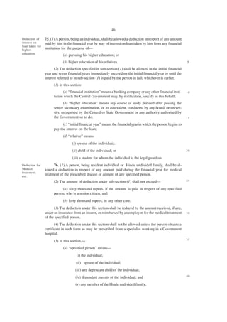 46

Deduction of     75. (1) A person, being an individual, shall be allowed a deduction in respect of any amount
interest on      paid by him in the financial year by way of interest on loan taken by him from any financial
loan taken for
higher
                 institution for the purpose of—
education.
                             (a) pursuing his higher education; or
                             (b) higher education of his relatives.                                                5

                       (2) The deduction specified in sub-section (1) shall be allowed in the initial financial
                 year and seven financial years immediately succeeding the initial financial year or until the
                 interest referred to in sub-section (1) is paid by the person in full, whichever is earlier.
                       (3) In this section-
                             (a) “financial institution” means a banking company or any other financial insti-     10
                       tution which the Central Government may, by notification, specify in this behalf;
                              (b) “higher education” means any course of study pursued after passing the
                       senior secondary examination, or its equivalent, conducted by any board, or univer-
                       sity, recognised by the Central or State Government or any authority authorised by
                       the Government so to do;                                                                    15

                             (c) “initial financial year” means the financial year in which the person begins to
                       pay the interest on the loan;
                             (d) “relative” means-
                                    (i) spouse of the individual;
                                    (ii) child of the individual; or                                               20

                                    (iii) a student for whom the individual is the legal guardian.
Deduction for          76. (1) A person, being resident individual or Hindu undivided family, shall be al-
Medical          lowed a deduction in respect of any amount paid during the financial year for medical
treatment,
etc.
                 treatment of the prescribed disease or ailment of any specified person.
                       (2) The amount of deduction under sub-section (1) shall not exceed—                         25

                             (a) sixty thousand rupees, if the amount is paid in respect of any specified
                       person, who is a senior citizen; and
                             (b) forty thousand rupees, in any other case.
                       (3) The deduction under this section shall be reduced by the amount received, if any,
                 under an insurance from an insurer, or reimbursed by an employer, for the medical treatment       30
                 of the specified person.
                        (4) The deduction under this section shall not be allowed unless the person obtains a
                 certificate in such form as may be prescribed from a specialist working in a Government
                 hospital.
                       (5) In this section,—                                                                       35

                             (a) “specified person” means—
                                       (i) the individual;
                                      (ii) spouse of the individual;
                                      (iii) any dependant child of the individual;
                                      (iv) dependant parents of the individual; and                                40

                                      (v) any member of the Hindu undivided family;
 
