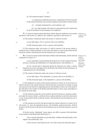 47

                 (b) “Government hospital” includes—

                          (i) a dispensary established and run by a department of the Government
                 for the medical treatment of government employees and members of their family;
                         (ii) a hospital maintained by a local authority; and

5                       (iii) any other hospital with which an agreement has been entered into
                 by the Government for the treatment of its employees.

           77. (1) A person, being resident individual, shall be allowed a deduction of an amount Deduction to
     specified in sub-section (2), subject to the conditions specified in sub-section (3).        a person with
                                                                                                       disability.
           (2) The amount of deduction under sub-section (1) shall not exceed—

10               (a) one lakh rupees, if he is a person with severe disability;

                 (b) fifty thousand rupees, if he is a person with disability.
            (3) The deduction under sub-section (1) shall be allowed if the person obtains a
     certificate from a medical authority in such form and manner as may be prescribed and the
     certificate remains valid during the relevant financial year or part thereof.
15         78. (1) A person, being resident individual or Hindu undivided family, shall be allowed Deduction for
     a deduction in respect of —                                                                   medical
                                                                                                       treatment
                 (a) any expenditure incurred during the financial year for the medical treatment, and mainte-
                                                                                                   nance of a
           nursing or training and rehabilitation of a dependant person with disability; or        dependant
                                                                                                       person with
                 (b) any amount paid or deposited during the financial year under a scheme disability.
20         framed by any insurer and approved by the Board in this behalf, for the maintenance of
           a dependant person with disability.
           (2) The amount of deduction under sub-section (1) shall not exceed-

                 (a) one lakh rupees, if the dependant is a person with severe disability; or
                 (b) fifty thousand rupees, if the dependant is a person with disability.
25          (3) The deduction in respect of the amount referred to in clause (b) of sub-section (1)
     shall be allowed, if the scheme referred to therein provides for payment of annuity or lump
     sum amount for the benefit of a dependant person with disability, in the event of the death of
     the individual or the member of the Hindu undivided family in whose name subscription to
     the scheme has been made.

30          (4) The deduction under this section shall be allowed if the person, claiming a deduc-
     tion under this section, obtains a certificate from a medical authority in such form and manner
     as may be prescribed and the certificate remains valid during the relevant financial year or
     part thereof.
           (5) The amount received by the person under the scheme referred to in clause (b) of
35   sub-section (1), upon the dependant person with disability, predeceasing him, shall be
     deemed to be the income of the person for the financial year in which the amount is received
     by him.
           (6) In this section, “dependant” means spouse, any child or parents of the individual,
     or any member of the Hindu undivided family, if—
40              (i) he is mainly dependant on such individual, or Hindu undivided family, for his
           support and maintenance; and
                 (ii) his income in the financial year is less than twenty-four thousand rupees.
 