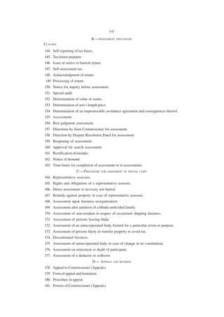 (vi)

                                 B.—ASSESSMENT      PROCEDURE
CLAUSES
144. Self-reporting of tax bases.
145. Tax return preparer.
146. Issue of notice to furnish return.
147. Self-assessment tax.
148. Acknowledgment of return.
149 Processing of return.
150. Notice for inquiry before assessment.
151. Special audit.
152. Determination of value of assets.
153. Determination of arm’s length price.
154. Determination of an impermissible avoidance agreement and consequences thereof.
155. Assessment.
156. Best judgment assessment.
157. Directions by Joint Commissioner for assessment.
158. Direction by Dispute Resolution Panel for assessment.
159. Reopening of assessment.
160. Approval for search assessment.
161. Rectification of mistake.
162. Notice of demand.
163. Time limits for completion of assessment or re-assessments.
                      C.—PROCEDURE    FOR ASSESSMENT IN SPECIAL CASES

164. Representative assessee.
165. Rights and obligations of a representative assessee.
166. Direct assessment or recovery not barred.
167. Remedy against property in case of representative assessee.
168. Assessment upon business reorgainsation.
169. Assessment after partition of a Hindu undivided family.
170. Assessment of non-resident in respect of occasional shipping business.
171. Assessment of persons leaving India.
172. Assessment of an unincorporated body formed for a particular event or purpose.
173. Assessment of persons likely to transfer property to avoid tax.
174. Discontinued business.
175. Assessment of unincorporated body in case of change in its constitution.
176. Assessment on retirement or death of participant.
177. Assessment of a deductor or collector.
                                 D.— APPEALS    AND REVISION

178. Appeal to Commissioner (Appeals).
179. Form of appeal and limitation.
180. Procedure in appeal.
181. Powers of Commissioner (Appeals).
 