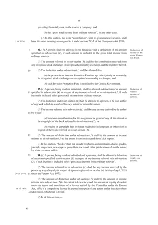 49

                           preceding financial years, in the case of a company; and

                                 (b) the “gross total income from ordinary sources”, in any other case.
                               (3) In this section, the word “contribution”, with its grammatical variation, shall
1 of 1956            have the same meaning as assigned to it under section 293A of the Companies Act, 1956.


                 5         82. (1) A person shall be allowed in the financial year a deduction of the amount            Deduction of
                     specified in sub-section (2), if such amount is included in the gross total income from            income of In-
                                                                                                                        vestor Protec-
                     ordinary sources.
                                                                                                                        tion Fund.
                           (2) The amount referred to in sub-section (1) shall be the contribution received from
                     any recognised stock exchange, or recognised commodity exchange, and the members thereof.

             10            (3) The deduction under sub-section (1) shall be allowed if—
                                 (a) the person is an Investor Protection Fund set up, either jointly or separately,
                           by recognised stock exchanges or recognised commodity exchanges; and

                                 (b) such Investor Protection Fund is notified by the Central Government.
                           83. (1) A person, being resident individual, shall be allowed a deduction of an amount       Deduction of
             15      specified in sub-section (4) in respect of any income referred to in sub-section (3), if such      royalty
                                                                                                                        income of
                     income is included in his gross total income from ordinary sources.                                authors.
                           (2) The deduction under sub-section (1) shall be allowed to a person, if he is an author
                     of any book which is a work of literary, artistic or scientific nature.

                          (3) The income referred to in sub-section (1) shall be any income derived by the author
             20      by way of—
                                 (a) lumpsum consideration for the assignment or grant of any of his interest in
                           the copyright of the book referred to in sub-section (2); or
                                 (b) royalty or copyright fees (whether receivable in lumpsum or otherwise) in
                           respect of the book referred to in sub-section (2).
             25            (4) The amount of deduction under sub-section (1) shall be the amount of income
                     referred to in sub-section (3) to the extent it does not exceed three lakh rupees.
                           (5) In this section, ‘‘books” shall not include brochures, commentaries, diaries, guides,
                     journals, magazines, newspapers, pamphlets, tracts and other publications of similar nature
                     by whatever name called.
             30              84. (1) A person, being resident individual and a patentee, shall be allowed a deduction   Deduction of
                     of an amount specified in sub-section (3) in respect of any income referred to in sub-section      royalty on
                                                                                                                        patents.
                     (2), if such income is included in his ‘gross total income from ordinary sources’.

                      (2) The income referred to in sub-section (1) shall be any income received by the
                person by way of royalty in respect of a patent registered on or after the 1st day of April, 2003
39 of 1970. 3 5 under the Patents Act, 1970.

                      (3) The amount of deduction under sub-section (1) shall be the amount of income
                referred to in sub-section (2) to the extent it does not exceed the amount of royalty allowable
                under the terms and conditions of a licence settled by the Controller under the Patents
39 of 1970.     Act, 1970, if a compulsory licence is granted in respect of any patent under that Actor three
            4 0 lakh rupees, whichever is lower.

                           (4) In of this section,—



            45
 