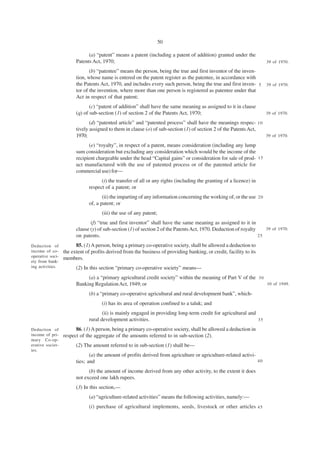 50

                              (a) “patent” means a patent (including a patent of addition) granted under the
                        Patents Act, 1970;                                                                             39 of 1970.

                               (b) “patentee” means the person, being the true and first inventor of the inven-
                        tion, whose name is entered on the patent register as the patentee, in accordance with
                        the Patents Act, 1970, and includes every such person, being the true and first inven- 5 39 of 1970.
                        tor of the invention, where more than one person is registered as patentee under that
                        Act in respect of that patent;
                               (c) “patent of addition” shall have the same meaning as assigned to it in clause
                        (q) of sub-section (1) of section 2 of the Patents Act, 1970;                                  39 of 1970.

                               (d) “patented article” and “patented process” shall have the meanings respec- 1 0
                        tively assigned to them in clause (o) of sub-section (1) of section 2 of the Patents Act,
                        1970;                                                                                     39 of 1970.

                              (e) “royalty”, in respect of a patent, means consideration (including any lump
                        sum consideration but excluding any consideration which would be the income of the
                        recipient chargeable under the head “Capital gains” or consideration for sale of prod- 1 5
                        uct manufactured with the use of patented process or of the patented article for
                        commercial use) for—
                                    (i) the transfer of all or any rights (including the granting of a licence) in
                              respect of a patent; or
                                     (ii) the imparting of any information concerning the working of, or the use 2 0
                              of, a patent; or
                                     (iii) the use of any patent;
                               (f) “true and first inventor” shall have the same meaning as assigned to it in
                        clause (y) of sub-section (1) of section 2 of the Patents Act, 1970. Deduction of royalty    39 of 1970.
                        on patents.                                                                               25

Deduction of            85. (1) A person, being a primary co-operative society, shall be allowed a deduction to
income of co-     the extent of profits derived from the business of providing banking, or credit, facility to its
operative soci-
                  members.
ety from bank-
ing activities.         (2) In this section “primary co-operative society” means—
                             (a) a “primary agricultural credit society” within the meaning of Part V of the 3 0
                        Banking Regulation Act, 1949; or                                                         10 of 1949.

                              (b) a “primary co-operative agricultural and rural development bank”, which-
                                     (i) has its area of operation confined to a taluk; and
                                     (ii) is mainly engaged in providing long-term credit for agricultural and
                              rural development activities.                                                    35

Deduction of            86. (1) A person, being a primary co-operative society, shall be allowed a deduction in
income of pri-    respect of the aggregate of the amounts referred to in sub-section (2).
mary Co-op-
erative societ-         (2) The amount referred to in sub-section (1) shall be—
ies.
                               (a) the amount of profits derived from agriculture or agriculture-related activi-
                        ties; and                                                                                40

                              (b) the amount of income derived from any other activity, to the extent it does
                        not exceed one lakh rupees.
                        (3) In this section,—
                              (a) “agriculture-related activities” means the following activities, namely:—
                              (i) purchase of agricultural implements, seeds, livestock or other articles 4 5
 
