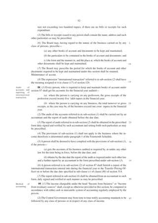 52

                        ture not exceeding two hundred rupees, if there are no bills or receipts for such
                        expenditure.
                        (5) The bills or receipts issued to any person shall contain the name, address and such
                  other particulars as may be prescribed.
                        (6) The Board may, having regard to the nature of the business carried on by any           5
                  class of persons, prescribe—
                              (a) any other books of account and documents to be kept and maintained;
                              (b) the particulars to be contained in the books of account and documents; and
                              (c) the form and the manner in, and the place at, which the books of account and
                        other documents shall be kept and maintained.                                          10

                       (7) The Board may prescribe the period for which the books of account and other
                  documents required to be kept and maintained under this section shall be retained.
                  Maintenance of accout.
                       (8) The expression "international transaction" referred to in sub-section (2) shall have
                  the meaning assigned ot it in clause (17) of section 124.                                     15

Audit        of         88. (1) Every person, who is required to keep and maintain books of account under
accounts and      section 87 shall get his accounts for the financial year audited—
reporting of
international                 (a) where the person is carrying on any profession, the gross receipts of the
transaction.
                        profession exceed twenty-five lakh rupees in the financial year;
                              (b) where the person is carrying on any business, the total turnover or gross 2 0
                        receipts, as the case may be, of the business exceed one crore rupees in the financial
                        year.
                       (2) The audit of the accounts referred to in sub-section (1) shall be carried out by an
                  accountant and the report of audit obtained before the due date.
                        (3) The report of audit referred to in sub-section (2) shall be obtained in the prescribed 2 5
                  form duly signed and verified by such accountant and setting forth such particulars as may
                  be prescribed.
                       (4) The provisions of sub-section (1) shall not apply to the business where the in-
                  come therefrom is determined under paragraph 1 of the Fourteenth Schedule.
                         (5) A person shall be deemed to have complied with the provisions of sub-section (1), 3 0
                  if the person—
                              (a) gets the accounts of his business audited as required by, or under, any other
                        law for the time being in force, before the due date; and
                              (b) obtains by the due date the report of the audit as required under such other law
                        and a further report by an accountant in the form prescribed under sub-section (3).        35

                         (6) A person referred to in sub-section (2) of section 87 shall furnish a report of the
                  international transaction entered into during the financial year to the Transfer Pricing Of-
                  ficer on or before the due date specified in sub-clause (c) of clause (86) of section 314.
                        (7) The report referred in sub-section (6) shall be obtained from an accountant in such
                  form, duly signed and verified in such manner as may be prescribed.                              40

Method      of          89. (1) The income chargeable under the head “Income from business” or “Income
accounting.       from residuary sources” shall, except as otherwise provided in this section, be computed in
                  accordance with either cash or mercantile system of accounting regularly employed by the
                  person.
                        (2) The Central Government may from time to time notify accounting standards to be         45
                  followed by any class of persons or in respect of any class of income.
 