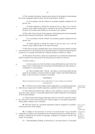 53

           (3) The valuation of purchase of goods and inventory for the purposes of determining
     the income chargeable under the head “Income from business” shall be—

                (a) in accordance with the method of accounting regularly employed by the
           person; and

5                (b) further adjusted to include the amount of any tax, duty, cess or fee (by
           whatever name called) actually paid or incurred by the person to bring the goods to
           the place of its location and condition as on the date of its valuation.
           (4) The value of sale of goods for the purposes of determining the income chargeable
     under the head “Income from business” shall be determined—

10              (a) in accordance with the method of accounting regularly employed by the
           person; and
                (b) further adjusted to include the amount of any tax, duty, cess or fee (by
           whatever name called) leviable on the sale of the goods.
            (5) The interest on bad or doubtful debts of any financial institution shall be included
15   in the total income of the financial year in which the interest is credited to the profit and loss
     account of, or is actually received by, the financial institution, whichever is earlier.

            (6) The interest received by a person on compensation or an enhanced compensation
     shall be included in the total income of the financial year in which it is received.
           (7) In this section,—

20               (a) any tax, duty, cess or fee (by whatever name called) under any law for the time
           being in force, shall include all such payment notwithstanding any right arising as a
           consequence to such payment;

                 (b) “bad or doubtful debts” shall be such debts as may be prescribed, having
           regard to the guidelines issued by the Reserve Bank of India or the National Housing
25         Bank, as the case may be, in relation to such debts.
                                              CHAPTER IV
           SPECIAL PROVISIONS RELATING TO THE COMPUTATION OF TOTAL INCOME OF NON-PROFIT
                                              ORGANISATIONS

           90. (1) The provisions of this Chapter shall be applicable to a non-profit organisation, Applicability
30   other than any organisation of public importance, specified in the Seventh Schedule.           of this Chap-
                                                                                                          ter.
           (2) The Central Government may, subject to such conditions as may be considered
     necessary, notify a person as a non-profit organisation of public importance for the purpose
     of the Seventh Schedule.
           (3) The provision of this Chapter other than section 95, section 97, section 98, section
35   99, section 101, section 102 and section 103, shall not apply to a non-profit organization,
     being a public religious trust or institution.
           91. The total income of a non-profit organisation shall be computed in accordance Total income
     with the provisions of this Chapter.                                                    of a non-
                                                                                                          profit
                                                                                                           organisation.
           92. (1) Subject to the provisions of section 8, the total income of any non-profit             Computation
40   organisation in relation to any charitable activity, during the financial year, shall be the gross   of total
                                                                                                          income of a
     receipts as reduced by the amount of outgoings, computed in accordance with the cash                 non-proft
     system of accounting.                                                                                organisation.

           (2)    Notwithstanding anything in sub-section (1), the total income of a non-profit
 