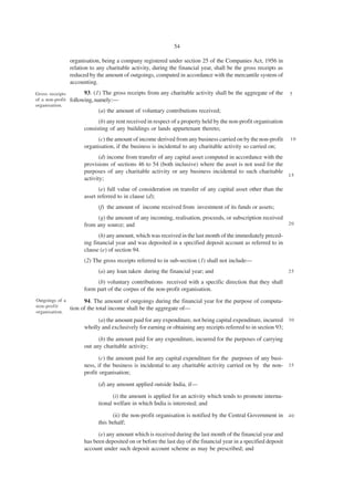 54

                  organisation, being a company registered under section 25 of the Companies Act, 1956 in
                  relation to any charitable activity, during the financial year, shall be the gross receipts as
                  reduced by the amount of outgoings, computed in accordance with the mercantile system of
                  accounting.
Gross receipts          93. (1) The gross receipts from any charitable activity shall be the aggregate of the       5
of a non-profit   following, namely:—
organisation.
                              (a) the amount of voluntary contributions received;
                              (b) any rent received in respect of a property held by the non-profit organisation
                        consisting of any buildings or lands appurtenant thereto;
                              (c) the amount of income derived from any business carried on by the non-profit       10
                        organisation, if the business is incidental to any charitable activity so carried on;
                               (d) income from transfer of any capital asset computed in accordance with the
                        provisions of sections 46 to 54 (both inclusive) where the asset is not used for the
                        purposes of any charitable activity or any business incidental to such charitable
                                                                                                             15
                        activity;
                               (e) full value of consideration on transfer of any capital asset other than the
                        asset referred to in clause (d);
                              (f) the amount of income received from investment of its funds or assets;
                             (g) the amount of any incoming, realisation, proceeds, or subscription received
                        from any source; and                                                                 20

                              (h) any amount, which was received in the last month of the immediately preced-
                        ing financial year and was deposited in a specified deposit account as referred to in
                        clause (e) of section 94.
                        (2) The gross receipts referred to in sub-section (1) shall not include—
                              (a) any loan taken during the financial year; and                                     25

                             (b) voluntary contributions received with a specific direction that they shall
                        form part of the corpus of the non-profit organisation.
Outgoings of a          94. The amount of outgoings during the financial year for the purpose of computa-
non-profit
                  tion of the total income shall be the aggregate of—
organisation.
                             (a) the amount paid for any expenditure, not being capital expenditure, incurred 3 0
                        wholly and exclusively for earning or obtaining any receipts referred to in section 93;
                              (b) the amount paid for any expenditure, incurred for the purposes of carrying
                        out any charitable activity;

                               (c) the amount paid for any capital expenditure for the purposes of any busi-
                        ness, if the business is incidental to any charitable activity carried on by the non- 3 5
                        profit organisation;
                              (d) any amount applied outside India, if—
                                     (i) the amount is applied for an activity which tends to promote interna-
                              tional welfare in which India is interested; and

                                    (ii) the non-profit organisation is notified by the Central Government in 4 0
                              this behalf;
                              (e) any amount which is received during the last month of the financial year and
                        has been deposited on or before the last day of the financial year in a specified deposit
                        account under such deposit account scheme as may be prescribed; and
 