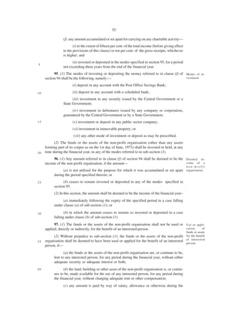55

                 (f) any amount accumulated or set apart for carrying on any charitable activity—
                        (i) to the extent of fifteen per cent. of the total income (before giving effect
                 to the provisions of this clause) or ten per cent. of the gross receipts, whichever
                 is higher; and
                       (ii) invested or deposited in the modes specified in section 95, for a period
5
                 not exceeding three years from the end of the financial year.
           95. (1) The modes of investing or depositing the money referred to in clause (f) of Modes of in-
     section 94 shall be the following, namely:—                                               vestment.

                       (i) deposit in any account with the Post Office Savings Bank;

10                     (ii) deposit in any account with a scheduled bank;
                       (iii) investment in any security issued by the Central Government or a
                 State Government;
                      (iv) investment in debentures issued by any company or corporation,
                 guaranteed by the Central Government or by a State Government;
15                     (v) investment or deposit in any public sector company;
                       (vi) investment in immovable property; or
                        (vii) any other mode of investment or deposit as may be prescribed.
           (2) The funds or the assets of the non-profit organisation (other than any assets
     forming part of its corpus as on the 1st day of June, 1973) shall be invested or held, at any
20   time during the financial year, in any of the modes referred to in sub-section (1).
          96. (1) Any amount referred to in clause (f) of section 94 shall be deemed to be the Deemed in-
     income of the non-profit organisation, if the amount—                                     come of a
                                                                                                           non-profit
                 (a) is not utilised for the purpose for which it was accumulated or set apart organisation.
           during the period specified therein; or
25               (b) ceases to remain invested or deposited in any of the modes specified in
           section 95.
           (2) In this section, the amount shall be deemed to be the income of the financial year–
                 (a) immediately following the expiry of the specified period in a case falling
           under clause (a) of sub-section (1); or

30                (b) in which the amount ceases to remain so invested or deposited in a case
           falling under clause (b) of sub-section (1).
           97. (1) The funds or the assets of the non-profit organisation shall not be used or Use or appli-
     applied, directly or indirectly, for the benefit of an interested person.                 cation    of
                                                                                                           funds or assets
           (2) Without prejudice to sub-section (1), the funds or the assets of the non-profit for the benefit
35   organisation shall be deemed to have been used or applied for the benefit of an interested of interested
                                                                                                person.
     person, if—
                  (a) the funds or the assets of the non-profit organisation are, or continue to be,
           lent to any interested person, for any period during the financial year, without either
           adequate security or adequate interest or both;
40                (b) the land, building or other asset of the non-profit organisation is, or contin-
           ues to be, made available for the use of any interested person, for any period during
           the financial year, without charging adequate rent or other compensation;
                 (c) any amount is paid by way of salary, allowance or otherwise during the
 