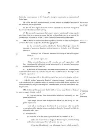 57

     before the commencement of this Code, after giving the organisation an opportunity of
     being heard.
          99. (1) The non-profit organisation shall keep and maintain such books of accounts, in Maintenance
     the manner as may be prescribed.                                                            of accounts
                                                                                                              and tax audit.
5          (2) The non-profit organisation shall maintain separate books of account in respect of
     business incidental to charitable activity.
           (3) The non-profit organisation shall obtain a report of audit in such form as may be
     prescribed, from an accountant before the due date of filing of the return of tax bases, if the
     gross receipts referred to in section 93 in any financial year exceed five lakh rupees.
10         100. (1) Where the total income of a non-profit organisation includes any anonymous A n o n y m o u s
     donation, the income-tax payable shall be the aggregate of—                               donations.

                (a) the amount of income-tax calculated at the rate of thirty per cent. on the
           aggregate of anonymous donations received in excess of the higher of the following,
           namely:—

15                     (i) five per cent. of the total donations received by the non-profit organi-
                 zation; or
                        (ii) one lakh rupees; and
                  (b) the amount of income-tax with which the non-profit organisation would
           have been chargeable had its total income been reduced by the amount of anonymous
20         donations referred to in clause (a).
           (2) The provisions of sub-section (1) shall apply notwithstanding that the anonymous
     donation has been made with a specific direction that it shall form part of the corpus of the
     non-profit organisation.
            (3) No outgoings shall be allowed in respect of any anonymous donation received.
25          (4) In this section, “anonymous donation” means any voluntary contribution, where
     a person receiving such contribution does not maintain a record of the identity indicating the
     name and address of the person making such contribution and such other particulars as may
     be prescribed.
            101. (1) A non-profit organisation shall be liable to income-tax at the rate of thirty per Consequences
30   cent. in respect of its net worth if—                                                             of conversion
                                                                                                              of a non-
                  (a) it converts into any form of organisation which does not qualify as a non- profit
                                                                                                 organisation.
           profit organisation;
                  (b) it merges with any form of organisation which does not qualify as a non-
           profit organisation;

35                (c) it fails to transfer upon dissolution all its assets to any other non-profit
           organisation, within a period of three months from the end of the month in which the
           dissolution takes place.
           (2) In this section—
                 (a) net worth of the non-profit organisation shall be computed as on—
40                     (i) the date of conversion or merger, as the case may be, in a case falling
                 under clause (a) or clause (b) of sub-section (1); and
                        (ii) the date of dissolution in a case falling under clause (c) of sub-section (1);
 