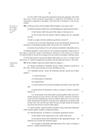 58

                              (b) “net worth” of the non-profit organisation means the aggregate value of the
                        total assets of the non-profit organisation as reduced by the liabilities of such
                        organisation computed in accordance with such rules of valuation as may be pre-
                        scribed.
Provisions of           102. (1) The provisions of this Chapter shall not apply to any person who—                     5
this Chapter
not to apply                  (a) holds any business under trust, notwithstanding any specific direction that—
in certain
cases.                                 (i) the business shall form part of the corpus of such person; or
                                     (ii) the income from the business shall be applied only for charitable
                              activity;
                              (b) fails to comply with the conditions specified in section 97;                         10

                              (c) ceases to be a non-profit organisation at any time during the financial year,
                        irrespective of registration granted under sub-section (4) of section 98;
                              (d) carries on any business if it is not a business incidental to charitable activity.
                        (2) Without prejudice to sub-section (1), the non-profit organisation which ceases to
                  be so due to conversion, merger or dissolution as referred to in sub-section (1) of section          15
                  101 shall be liable to income-tax in respect of its net worth in accordance with that section.
                        (3) The total income of any person falling under clauses (a), (b), (c) or clause (d) of
                  sub-section (1) shall be computed in accordance with the other provisions of this Code.
Interpretations         103. In this Chapter, unless the context otherwise requires,—
in this
Chapter.                      (a) “business incidental to charitable activity” means a business carried on in          20
                        the course of the actual carrying out of any charitable activity;
                              (b) “charitable activity” means the following activities carried out in India,
                        namely:—
                                        (i) relief of the poor;
                                       (ii) advancement of education;                                                  25

                                       (iii) medical relief;
                                       (iv) preservation of environment (including watersheds, forests and wild-
                              life);
                                    (v) preservation of monuments or places or objects of artistic or historic
                              interest; or                                                                             30

                                    (vi) advancement of any other object of general public utility, not involv-
                              ing the carrying on of any activity in the nature of trade, commerce or business
                              or any activity of rendering any service in relation thereto, for a cess, fee or any
                              other consideration (irrespective of nature of use, application or retention of the
                              income from such activity) and where the gross receipts during the financial             35
                              year from such activity exceed ten lakh rupees;
                             (c) “general public” means the body of people at large sufficiently defined by
                        some common quality of public or impersonal nature;
                              (d) “interested person” in relation to a non-profit organisation means—
                                       (i) the founder of the organisation or the settlor of the trust;                40

                                    (ii) any person whose total contribution to the organisation during         the
                              financial year exceeds fifty thousand rupees;
                                    (iii) a member of the Hindu undivided family if the settlor or founder or
                              person is a Hindu undivided family;
 