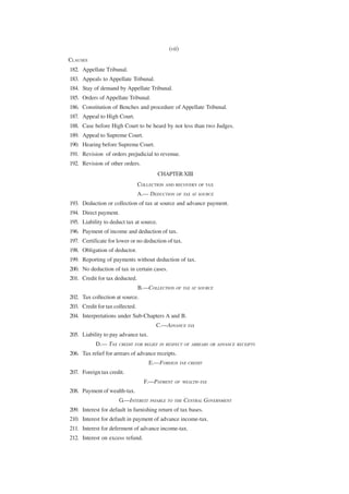 (vii)
CLAUSES
182. Appellate Tribunal.
183. Appeals to Appellate Tribunal.
184. Stay of demand by Appellate Tribunal.
185. Orders of Appellate Tribunal.
186. Constitution of Benches and procedure of Appellate Tribunal.
187. Appeal to High Court.
188. Case before High Court to be heard by not less than two Judges.
189. Appeal to Supreme Court.
190. Hearing before Supreme Court.
191. Revision of orders prejudicial to revenue.
192. Revision of other orders.
                                          CHAPTER XIII
                                 COLLECTION AND RECOVERY OF TAX
                                 A.— DEDUCTION OF TAX AT SOURCE
193. Deduction or collection of tax at source and advance payment.
194. Direct payment.
195. Liability to deduct tax at source.
196. Payment of income and deduction of tax.
197. Certificate for lower or no deduction of tax.
198. Obligation of deductor.
199. Reporting of payments without deduction of tax.
200. No deduction of tax in certain cases.
201. Credit for tax deducted.
                                 B.—COLLECTION OF TAX AT SOURCE
202. Tax collection at source.
203. Credit for tax collected.
204. Interpretations under Sub-Chapters A and B.
                                        C.—ADVANCE TAX
205. Liability to pay advance tax.
           D.— TAX    CREDIT FOR RELIEF IN RESPECT OF ARREARS OR ADVANCE RECEIPTS

206. Tax relief for arrears of advance receipts.
                                     E.—FOREIGN TAX CREDIT
207. Foreign tax credit.
                                   F.—PAYMENT   OF WEALTH-TAX

208. Payment of wealth-tax.
                      G.—INTEREST PAYABLE TO THE CENTRAL GOVERNMENT
209. Interest for default in furnishing return of tax bases.
210. Interest for default in payment of advance income-tax.
211. Interest for deferment of advance income-tax.
212. Interest on excess refund.
 