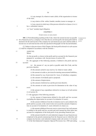 59

                       (iv) any manager, by whatever name called, of the organisation or trustee
                 of the trust;
                       (v) any relative of the settlor, founder, member, trustee or manager; or
                       (vi) any concern in which any of the persons referred to in clauses (i) to (v)
 5               has a substantial interest;
                  (e) “trust” includes legal obligation.
                                             CHAPTER V
                                     COMPUTATION OF BOOK PROFIT
            104. (1) Notwithstanding anything in this Code, where the normal income-tax payable Computation
10   for a financial year by a company is less than the tax on book profit, the book profit shall be of book
     deemed to be the total income of the company for such financial year and it shall be liable to profit.
     income-tax on such total income at the rate specified in Paragraph A of the Second Schedule.
           (2) Subject to the provisions of this Chapter, the book profit referred to in sub-section
     (1) shall be computed in accordance with the formula—
15               A+B-(C+D)
                 Where
                 A= the net profit, as shown in the profit and loss account for the financial year
                 prepared in accordance with the provisions of section 105;
                B = the aggregate of the following amounts, if debited to the profit and loss
20         account:
                       (a) the amount of any tax paid or payable under this Code, and the
                 provision therefor;
                       (b) the amount carried to any reserves, by whatever name called;
                       (c) the amount set aside as provision for meeting unascertained liabilities;
25                     (d) the amount by way of provision for losses of subsidiary companies;
                       (e) the amount of dividends paid or proposed;
                        (f) the amount of depreciation;
                       (g) the amount of deferred tax and the provision therefor;
                       (h) the amount set aside as provision for diminution in the value of any
30               asset;
                        (i) the amount of any expenditure referred to in clause (a) of sub-section
                 (1) of section 18;
                 C = the aggregate of the following amounts:
                       (a) the amount of depreciation debited to the profit and loss account
35               (excluding the depreciation on account of revaluation of assets);
                        (b) the amount withdrawn from the revaluation reserve and credited to the
                 profit and loss account, to the extent it does not exceed the amount of deprecia-
                 tion on account of revaluation of assets referred to in clause (a);
                       (c) the amount withdrawn from any reserve or provision if any such amount
40               is credited to the profit and loss account and such amount has been taken into
                 account for computation of the book profit of any preceding financial year;
                       (d) the amount of profits of a sick industrial company for any financial year
                 comprised in the period commencing from the financial year in which the said
45               company has become a sick industrial company under sub-section (1) of section
                 17 of the Sick Industrial Companies (Special Provisions) Act, 1985 and ending          1 of 1986.
 