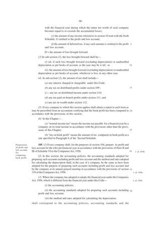 60

                            with the financial year during which the entire net worth of such company
                            becomes equal to or exceeds the accumulated losses;
                                 (e) the amount of any income referred to in section 10 read with the Sixth
                            Schedule, if credited to the profit and loss account;
                                  (f) the amount of deferred tax, if any such amount is credited to the profit 5
                            and loss account;
                            D = the amount of loss brought forward.
                      (3) In sub-section (2), the loss brought forward shall be—
                           (i) nil, if such loss brought forward (excluding depreciation) or unabsorbed
                      depreciation as per books of account, as the case may be is nil; or               10

                           (ii) the amount of loss brought forward (excluding depreciation) or unabsorbed
                      depreciation as per books of account, whichever is less, in any other case.
                      (4) In sub-section (2), the amount of tax shall include—
                            (a) any interest charged or chargeable under this Code;
                            (b) any tax on distributed profits under section 109 ;                            15

                            (c ) any tax on distributed income under section 110;
                            (d) any tax paid on branch profits under section 111; and
                            (e) any tax on wealth under section 112.
                      (5) Every company to which this section applies shall obtain a report in such form as
                may be prescribed from an accountant certifying that the book profit has been computed in 2 0
                accordance with the provisions of this section.
                      (6) In this Chapter—
                            (a) “normal income-tax” means the income-tax payable for a financial year by a
                      company on its total income in accordance with the provisions other than the provi-
                      sions of this Chapter;                                                               25

                             (b) “tax on book profit” means the amount of tax computed on book profit at a
                      rate specified in Paragraph A of the Second Schedule.

Preparation            105. (1) Every company shall, for the purposes of section 104, prepare its profit and
of profit and   loss account for the relevant financial year in accordance with the provisions of Parts II and
loss account
for
                III of Schedule VI to the Companies Act, 1956.                                                 30     1 of 1956.
computing             (2) In this section, the accounting policies, the accounting standards adopted for
book profit.
                preparing such accounts including profit and loss account and the method and rates adopted
                for calculating the depreciation shall, in the case of a company, be the same as have been
                adopted for the purpose of preparing such accounts including profit and loss account laid
                by the company at its annual general meeting in accordance with the provisions of section 3 5
                210 of the Companies Act, 1956.                                                               1 of 1956.

                      (3) Where the company has adopted or adopts the financial year under the Companies
                Act, 1956, which is different from the financial year under this Code—                              1 of 1956.

                            (i) the accounting policies;
                             (ii) the accounting standards adopted for preparing such accounts including 4 0
                      profit and loss account;
                            (iii) the method and rates adopted for calculating the depreciation,
                shall correspond to the accounting policies, accounting standards and the
 