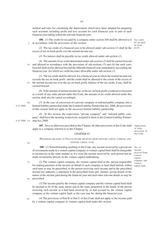 61

                  method and rates for calculating the depreciation which have been adopted for preparing
                  such accounts including profit and loss account for such financial year or part of such
                  financial year falling within the relevant financial year.
                        106. (1) The credit for tax paid by a company under section 104 shall be allowed to it Tax credit
             5    in accordance with the provisions of this section.                                           for tax paid
                                                                                                                    on book
                        (2) The tax credit of a financial year to be allowed under sub-section (1) shall be the profit.
                  excess of tax on book profit over the normal income-tax.
                        (3) No interest shall be payable on tax credit allowed under sub-section (1).
                        (4) The amount of tax credit determined under sub-section (2) shall be carried forward
             10   and allowed in accordance with the provisions of sub-sections (5) and (6) but such carry
                  forward shall not be allowed beyond the fifteenth financial year immediately succeeding the
                  financial year for which tax credit becomes allowable under sub-section (1).
                        (5) The tax credit shall be allowed for a financial year in which the normal income-tax
                  exceeds the tax on book profit and the credit shall be allowed to the extent of the excess of
             15   the normal income-tax over the tax on book profit, balance of the tax credit, if any, shall be
                  carried forward.
                         (6) If the amount of normal income-tax or the tax on book profit is reduced or increased
                  as a result of any order passed under this Code, the amount of tax credit allowed under this
                  section shall also be varied accordingly.
             20          (7) In the case of conversion of a private company or unlisted public company into a
6 of 2009.        limited liability partnership under the Limited Liability Partnership Act, 2008, the provisions
                  of this section shall not apply to the successor limited liability partnership.
                     (8) In this section, the expressions “private company” and “unlisted public com-
               pany” shall have the meaning respectively assigned to them in the Limited Liability Partner-
6 of 2009. 2 5 ship Act, 2008.

                        107. Save as otherwise provided in this Chapter, all other provisions of this Code shall Application
                  apply to a company referred to in this Chapter.                                                of other
                                                                                                                    provisions of
                                                          CHAPTER VI                                                this Code.

                         PROVISIONS RELATING TO TAX ON INCOME RECEIVED FROM VENTURE CAPITAL COMPANY AND
             30                                       VENTURE CAPITAL FUND

                         108. (1) Notwithstanding anything in this Code, any income received by a person out        Tax on
                  of investments made in a venture capital company or venture capital fund shall be chargeable      income
                                                                                                                    received from
                  to income-tax in the same manner as if it were the income received by such person had he
                                                                                                                    venture
                  made investments directly in the venture capital undertaking.                                     capital
                                                                                                                    company and
             35         (2) The venture capital company, the venture capital fund or the person responsible         venture
                  for making payment of the income on behalf of such company or fund shall furnish, within          capital fund.
                  such time as may be prescribed, to the person receiving such income and to the prescribed
                  income-tax authority, a statement in the prescribed form and manner, giving details of the
                  nature of the income paid during the financial year and such other relevant details as may be
             40   prescribed.
                        (3) The income paid by the venture capital company and the venture capital fund shall
                  be deemed to be of the same nature and in the same proportion in the hands of the person
                  receiving such income as it had been received by, or had accrued to, the venture capital
                  company or the venture capital fund, as the case may be, during the financial year.
             45         (4) The provisions of Part B or Part C of this Code shall not apply to the income paid
                  by a venture capital company or venture capital fund under this section.
 