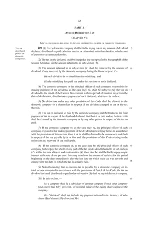 62

                                                        PART B
                                              DIVIDEND DISTRIBUTION TAX
                                                     CHAPTER VII
                      SPECIAL PROVISIONS RELATING TO TAX ON DISTRIBUTED PROFITS OF DOMESTIC COMPANIES
Tax on              109. (1) Every domestic company shall be liable to pay tax on any amount of dividend        5
distributed   declared, distributed or paid (whether interim or otherwise) to its shareholders, whether out
profits of
              of current or accumulated profits.
domestic
companies.
                   (2) The tax on the dividend shall be charged at the rate specified in Paragraph B of the
              Second Schedule, on the amount referred to in sub-section (1).
                    (3) The amount referred to in sub-section (1) shall be reduced by the amount of 1 0
              dividend, if any, received by the domestic company during the financial year, if –
                          (i) such dividend is received from its subsidiary; and
                          (ii) the subsidiary has paid tax under this section on such dividend.
                    (4) The domestic company or the principal officer of such company responsible for
              making payment of the dividend, as the case may be, shall be liable to pay the tax on 1 5
              dividend to the credit of the Central Government within a period of fourteen days from the
              date of declaration, distribution or payment of such dividend, whichever is earliest.
                    (5) No deduction under any other provision of this Code shall be allowed to the
              domestic company or a shareholder in respect of the dividend charged to tax or the tax
              thereon.                                                                               20

                     (6) The tax on dividend so paid by the domestic company shall be treated as the final
              payment of tax in respect of the dividend declared, distributed or paid and no further credit
              shall be claimed by the domestic company or by any other person in respect of the tax so
              paid.
                    (7) If the domestic company or, as the case may be, the principal officer of such 2 5
              company responsible for making payment of the dividend does not pay the tax in accordance
              with the provisions of this section, then, it or he shall be deemed to be an assessee in default
              in respect of the tax payable by it or him and the provisions of this Code relating to the
              collection and recovery of tax shall apply.
                    (8) If the domestic company or, as the case may be, the principal officer of such 3 0
              company fails to pay the whole or any part of the tax on dividend referred to in sub-section
              (2), within the time allowed under sub-section (4), then, it or he shall be liable to pay simple
              interest at the rate of one per cent. for every month on the amount of such tax for the period
              beginning on the date immediately after the last date on which such tax was payable and
              ending with the date on which the tax is actually paid.                                          35

                     (9) Notwithstanding that no income-tax is payable by a domestic company on its
              total income computed in accordance with the provisions of Part A of this Code, the tax on
              dividend declared, distributed or paid under sub-section (1) shall be payable by such company.
                    (10) In this section, —                                                                    40

                          (a) a company shall be a subsidiary of another company if such other company
                    holds more than fifty per cent. of nominal value of the equity share capital of the
                    company;
                          (b) "dividend" shall not include any payment referred to in item (e) of sub-
                    clause (I) of clause (81) of section 314.                                          45
 
