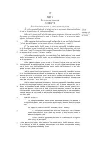 63

                                                 PART C
                                      TAX ON DISTRIBUTED INCOME
                                             CHAPTER VIII
                       SPECIAL PROVISIONS RELATING TO TAX ON DISTRIBUTED INCOME
 5         110. (1) Every mutual fund shall be liable to pay tax on any amount of income distributed Tax on
     or paid to the unit holders of equity oriented fund.                                            income
                                                                                                          distributed by
           (2) Every life insurer shall be liable to pay tax on any amount of income, computed in mutual fund or
     the manner prescribed, distributed or paid to the policy holders of an approved equity life insurer.
     oriented life insurance scheme.
10         (3) The tax on the distributed income shall be charged at the rate specified in Paragraph
     C of the Second Schedule, on the amount referred to in sub-sections (1) and (2).
             (4) The mutual fund or the life insurer or the person responsible for making payment
     of the distributed income on its behalf, as the case may be, shall be liable to pay tax to the
     credit of the Central Government within a period of fourteen days from the date of distribution
15   or payment of such income, whichever is earlier.
           (5) No deduction under any other provision of this Code shall be allowed to the mutual
     fund or, as the case may be, the life insurer in respect of the distributed income charged to tax
     or the tax thereon.
            (6) The tax on distributed income so paid by the mutual fund or, as the case may be, the
20   life insurer shall be treated as the final payment of tax in respect of income distributed or paid
     and no further credit shall be claimed by the mutual fund or the life insurer or by any other
     person in respect of the tax so paid.
            (7) If the mutual fund or the life insurer or the person responsible for making payment
     of the distributed income on its behalf, as the case may be, does not pay the tax in accordance
25   with the provisions of this section, then, it or he shall be deemed to be an assessee in default
     in respect of the tax payable by it or him and the provisions of this Code relating to the
     collection and recovery of tax shall apply.
            (8) If the mutual fund or the life insurer or the person responsible for making payment
     of distributed income on its behalf, as the case may be, fails to pay the whole or any part of
30   the tax on distributed income referred to in sub-section (3), within the time allowed under
     sub-section (4), then it or he shall be liable to pay simple interest at the rate of one per cent.
     for every month on the amount of such tax for the period beginning on the date immediately
     after the last date on which such tax was payable and ending with the date on which the tax
     is actually paid.
35         (9) In this section,—
                  (a) “equity oriented fund” means a fund where more than sixty-five per cent. of
           total proceeds of such fund are invested by way of equity shares in domestic compa-
           nies;
                  (b) “approved equity oriented life insurance scheme” means—

40                     (i) a life insurance scheme where more than sixty-five per cent. of the total
                  premia received under such scheme are invested by way of equity shares in
                  domestic companies; and
                         (ii) such scheme is approved by the Board in accordance with such guide-
                  lines as may be prescribed;

45   (c) the percentage of equity share holding of the mutual fund or the life insurance scheme,
     as the case may be, shall be computed with reference to the annual average of the monthly
     averages of the opening and closing figures.
 