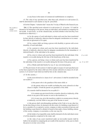 66

                              (e) any house in the nature of commercial establishments or complexes.
                         (5) The value of any specified asset, other than cash, referred to in sub-section (2),
                  shall be determined in such manner as may be prescribed.
                        (6) In this Chapter, “valuation date” means the 31st day of March in the financial year.
Net wealth to            114. (1) The specified assets referred to in sub-section (2) of section 113 shall be           5
include           deemed to be belonging to the person, being an individual, and included in computing his
certain assets.
                  net wealth if such assets, as on the valuation date, are held (whether in the form they were
                  transferred or otherwise),—
                              (a) by the spouse of such individual to whom such asset has been transferred
                        by him, directly or indirectly, otherwise than for adequate consideration or in connec- 1 0
                        tion with an agreement to live apart;
                              (b) by a minor child, not being a person with disability or person with severe
                        disability, of such individual;
                               (c) by a person to whom such asset has been transferred by the individual,
                        directly or indirectly, otherwise than for adequate consideration for the immediate or 1 5
                        deferred benefit of the individual or his spouse;
                              (d) by a trust to whom such asset has been transferred by the individual, if the              27 of 1957
                        transfer is revocable during the life time of the beneficiary of the trust;
                              (e) by a person, not being a trust, to whom such asset has been transferred by
                        the individual, if the transfer is revocable during the life time of the person; and 2 0 27 of 1957

                              (f) by a Hindu undivided family by way of any converted property.
                        (2) The provisions of sub-section (1) shall not apply in respect of such specified asset
                  as has been acquired by the minor child out of his income referred to in clause (b) of sub-
                  section (1) of section 9 and which are held by him on the valuation date.
                        (3) In this section,—                                                                          25
                              (a) the asset referred to in clause (b) of sub-section (1) shall be included in the
                        net wealth of—
                                    (i) the parent who is the guardian of the minor child; or
                                    (ii) the parent whose net wealth (excluding the assets referred to in that
                              clause) is higher, if both the parents are guardians of the child;               30

                              (b) a transfer shall be deemed to be revocable if—
                                   (i) it contains any provision for the re-transfer, directly or indirectly, of the
                              whole or any part of the income or asset to the transferor; or
                                    (ii) it, in any way, gives the transferor a right to re-assume power, directly
                              or indirectly, over the whole or any part of the income or asset;                    35

                               (c) the person shall, notwithstanding anything in this Code or in any other law
                        for the time being in force, be deemed to be the owner of a building or part thereof, if
                        he is a member of a co-operative society, company or other association of persons and
                        the building or part thereof is allotted or leased to him under a house building scheme
                        of the society, company or association, as the case may be;                              40

                               (d) the holder of an impartible estate shall be deemed to be the individual owner
                        of all the properties comprised in the estate; and
                               (e) the value of any assets transferred under an irrevocable transfer shall be
                        liable to be included in computing the net wealth of the transferor in the year in which
                        the power to revoke vests in him.                                                        45
 