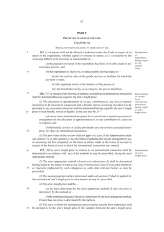 67



                                                PART F
                                  PREVENTION OF ABUSE OF THE CODE
                                             CHAPTER XI
                           SPECIAL PROVISIONS RELATING TO AVOIDANCE OF TAX
5          115. (1) A person shall not be allowed a deduction under this Code in respect of so          Disallowance
     much of the expenditure, whether capital or revenue in nature, as is considered by the             of
                                                                                                        expenditure
     Assessing Officer to be excessive or unreasonable if—                                              having regard
                 (a) the payment in respect of the expenditure has been, or is to be, made to any       to fair
                                                                                                        market
           associated person; and                                                                       value.
10               (b) the expenditure is excessive, or unreasonable, having regard to—
                     (i) the fair market value of the goods, services or facilities for which the
                 payment is made;
                        (ii) the legitimate needs of the business of the person; or
                        (iii) the benefit derived by, or accruing to, the person therefrom.
15          116. (1) The amount of any income, or expense, arising from an international transaction    Determination
     shall be determined having regard to the arm’s length price.                                       of income
                                                                                                        from
           (2) The allocation or apportionment of, or any contribution to, any cost or expense          international
     incurred or to be incurred in connection with a benefit, service or facility provided or to be     transaction
                                                                                                        having regard
     provided to any associated enterprise shall be determined having regard to the arm’s length        to arm’s
20   price of such benefit, service or facility, as the case may be, if—                                length price.
                 (a) two or more associated enterprises have entered into a mutual agreement or
           arrangement for the allocation or apportionment of, or any contribution to, such cost
           or expense; and
                 (b) the benefit, service or facility provided to any one or more associated enter-
25         prises involves an international transaction.
           (3) The provisions of this section shall not apply in a case, if the determination under
     sub-section (1), or sub-section (2), has the effect of reducing the income chargeable to tax,
     or increasing the loss computed, on the basis of entries made in the books of account in
     respect of the financial year in which the international transaction was entered.
30         117. (1)The arm’s length price in relation to an international transaction shall be          Determination
     determined in accordance with any of the methods as may be prescribed, being the most              of arm’s
                                                                                                        length price.
     appropriate method.
           (2) The most appropriate method referred to in sub-section (1) shall be determined
     having regard to the nature of transaction, class of transaction, class of associated enterprise
35   or functions performed by such enterprises or such other relevant factors as may be
     prescribed.
           (3) The most appropriate method determined under sub-section (2) shall be applied for
     determination of arm’s length price in such manner as may be prescribed .
           (4) The arm’s length price shall be—
40               (a) the price determined by the most appropriate method, if only one price is
           determined by the method; or
                 (b) the arithmetical mean of the prices determined by the most appropriate method,
           if more than one price is determined by the method.
          (5) The price at which the international transaction has actually been undertaken shall
45   be deemed to be the arm’s length price if the variation between the arm’s length price
 