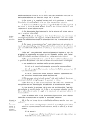 68

                 determined under sub-section (4) and the price at which the international transaction has
                 actually been undertaken does not exceed five per cent. of the latter.
                       (6) The income of an associated enterprise shall not be recomputed by reason of
                 determination of arm’s length price in the case of the other associated enterprise.
                      (7) No deduction under Sub-chapter-IV of Chapter III shall be allowed in respect of             5
                 the amount of income by which the total income of the assessee is enhanced after
                 computation of income under this section.
                      (8) The determination of arm’s length price shall be subject to safe harbour rules, as
                 may be prescribed in this behalf.
Advance                 118.(1) The Board, with the approval of the Central Government, may enter into an            10
pricing          advance pricing agreement with any person, specifying the manner in which arm’s length
agreement.       price is to be determined in relation to an international transaction, to be entered into by that
                 person.
                        (2) The manner of determination of arm’s length price referred to in sub-section (1)
                 may be any method including one of the prescribed methods, as referred to in sub-section            15
                 (1) of section 117, with such adjustments or variations, as may be necessary or expedient so
                 to do.
                        (3 ) The arm’s length price of any international transaction, in respect of which the
                 advance pricing agreement has been entered into, notwithstanding anything in this Chapter,
                 shall be determined in accordance with the advance pricing agreement so entered.                    20

                       (4 ) The agreement referred to in sub-section (1) shall be valid for such financial years
                 as specified in the agreement which in no case shall exceed five consecutive financial years.
                       (5) The advance pricing agreement entered into shall be binding—
                              (a) only on the person in whose case the agreement has been entered into;
                            (b) only in respect of the transaction in relation to which the agreement has            25
                       been entered into; and
                             (c) on the Commissioner, and the income-tax authorities subordinate to him,
                       only in respect of the said person and the said transaction.
                      (6 ) The agreement referred to in sub-section (1) shall not be binding, if there is any
                 amendment to the Code having bearing on the agreement so entered.                                   30

                       (7 ) The Board may, by order, declare an agreement to be void ab initio, if it finds that
                 the agreement has been obtained by the person by fraud or misrepresentation of facts.
                        (8) Upon declaring the agreement void ab initio, the provisions of this Code shall,
                 after excluding the period beginning with the date of such agreement and ending with the
                 date of order under sub-section (7 ), apply to the person as if such agreement had never            35
                 been entered into.
                        (9) For the purposes of this section, the Board may, by notification, frame a Scheme
                 for advance pricing agreement in respect of an international transaction.
Avoidance of           119. (1) The total income of a person shall include all income accruing to any non-
income-tax       resident, if—                                                                                       40
by
transactions                 (a) the income accrues by virtue of a transfer of any asset by the person, either
resulting in           alone or in conjunction with associated operations, directly or indirectly, to the non-
transfer of
income to
                       resident;
non-residents.
                              (b) the person —
                                    (i) acquires any rights by virtue of which he has power to enjoy, whether        45
                              forthwith or in the future, such income; or
 