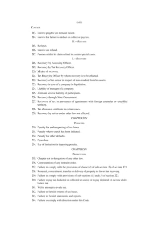 (viii)
CLAUSES

213. Interest payable on demand raised.
214. Interest for failure to deduct or collect or pay tax.
                                        H.—REFUNDS
215. Refunds.
216. Interest on refund.
217. Person entitled to claim refund in certain special cases.
                                        I.—RECOVERY
218. Recovery by Assessing Officer.
219. Recovery by Tax Recovery Officer.
220. Modes of recovery.
221. Tax Recovery Officer by whom recovery is to be effected.
222. Recovery of tax arrear in respect of non-resident from his assets.
223. Recovery in case of a company in liquidation.
224. Liability of manager of a company.
225. Joint and several liability of participants.
226. Recovery through State Government.
227. Recovery of tax in pursuance of agreements with foreign countries or specified
     territory.
228. Tax clearance certificate in certain cases.
229. Recovery by suit or under other law not affected.
                                       CHAPTER XIV
                                          PENALTIES
230. Penalty for underreporting of tax bases.
231. Penalty where search has been initiated.
232. Penalty for other defaults.
233. Procedure.
234. Bar of limitation for imposing penalty.
                                        CHAPTER XV
                                         PROSECUTION
235. Chapter not in derogation of any other law.
236. Contravention of any restraint order.
237. Failure to comply with the provisions of clause (d) of sub-section (2) of section 135.
238. Removal, concealment, transfer or delivery of property to thwart tax recovery.
239. Failure to comply with provisions of sub-sections (1) and (3) of section 223.
240. Failure to pay tax deducted or collected at source or to pay dividend or income distri-
     bution tax.
241. Wilful attempt to evade tax.
242. Failure to furnish returns of tax bases.
243. Failure to furnish statements and reports.
244. Failure to comply with direction under this Code.
 