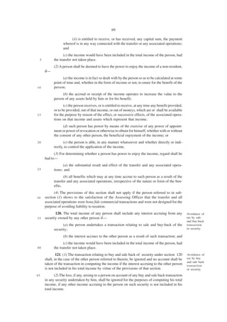 69

                      (ii) is entitled to receive, or has received, any capital sum, the payment
                 whereof is in any way connected with the transfer or any associated operations;
                 and
                  (c) the income would have been included in the total income of the person, had
 5         the transfer not taken place.
           (2) A person shall be deemed to have the power to enjoy the income of a non-resident,
     if—
                 (a) the income is in fact so dealt with by the person so as to be calculated at some
           point of time and, whether in the form of income or not, to enure for the benefit of the
10         person;
                 (b) the accrual or receipt of the income operates to increase the value to the
           person of any assets held by him or for his benefit;
                  (c) the person receives, or is entitled to receive, at any time any benefit provided,
           or to be provided, out of that income, or out of moneys, which are or shall be available
15         for the purpose by reason of the effect, or successive effects, of the associated opera-
           tions on that income and assets which represent that income;
                 (d) such person has power by means of the exercise of any power of appoint-
           ment or power of revocation or otherwise to obtain for himself, whether with or without
           the consent of any other person, the beneficial enjoyment of the income; or
20                (e) the person is able, in any manner whatsoever and whether directly or indi-
           rectly, to control the application of the income.
           (3) For determining whether a person has power to enjoy the income, regard shall be
     had to—
                 (a) the substantial result and effect of the transfer and any associated opera-
25         tions; and
                  (b) all benefits which may at any time accrue to such person as a result of the
           transfer and any associated operations, irrespective of the nature or form of the ben-
           efits.
           (4) The provisions of this section shall not apply if the person referred to in sub-
30   section (1) shows to the satisfaction of the Assessing Officer that the transfer and all
     associated operations were bona fide commercial transactions and were not designed for the
     purpose of avoiding liability to taxation.
            120. The total income of any person shall include any interest accruing from any              Avoidance of
35   security owned by any other person if—                                                               tax by sale
                                                                                                          and buy-back
                 (a) the person undertakes a transaction relating to sale and buy-back of the             transaction
           security;                                                                                      in security.

                 (b) the interest accrues to the other person as a result of such transaction; and
                  (c) the income would have been included in the total income of the person, had
40         the transfer not taken place.
             121. (1) The transaction relating to buy and sale back of security under section 120         Avoidance of
     shall, in the case of the other person referred to therein, be ignored and no account shall be       tax by buy
                                                                                                          and sale back
     taken of the transaction in computing the income if the interest accruing to the other person        transaction
     is not included in his total income by virtue of the provisions of that section.                     in security.

45          (2) The loss, if any, arising to a person on account of any buy and sale back transaction
     in any security undertaken by him, shall be ignored for the purposes of computing his total
     income, if any other income accruing to the person on such security is not included in his
     total income.
 