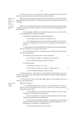 70

                        (3) The loss, referred to in sub-section (2), shall be ignored to the extent such loss
                  does not exceed the amount of any other income referred to therein.
Broken-period           122. The income accruing from a debt instrument, transferred by a person at any time
income            during the financial year, shall not be less than the amount of broken-period income from the
accruing from                                                                                                           5
                  instrument.
a debt
instrument.
General anti-           123. (1) Any arrangement entered into by a person may be declared as an impermissible
avoidance         avoidance arrangement and the consequences, under this Code, of the arrangement may be
rule.
                  determined by—
                               (a) disregarding, combining or recharacterising any step in, or a part or whole
                        of, the impermissible avoidance arrangement;                                           10

                               (b) treating the impermissible avoidance arrangement—
                                     (i) as if it had not been entered into or carried out; or
                                     (ii) in such other manner as in the circumstances of the case, the Commis-
                               sioner deems appropriate for the prevention or diminution of the relevant tax
                                                                                                                15
                               benefit;
                              (c) disregarding any accommodating party or treating any accommodating party
                        and any other party as one and the same person;
                             (d ) deeming persons who are connected persons in relation to each other to be
                        one and the same person;
                               (e) reallocating, amongst the parties to the arrangement—                               20

                                     (i) any accrual, or receipt, of a capital or revenue nature; or
                                     (ii) any expenditure, deduction, relief or rebate; or
                               (f ) recharacterising—
                                     (i) any equity into debt or vice versa;
                                     (ii) any accrual, or receipt, of a capital or revenue nature; or                  25

                                      (iii) any expenditure, deduction, relief or rebate .
                        (2) The provisions of sub-section (1) may be applied in the alternative for, or in
                  addition to, any other basis for determination of tax liability in accordance with such guidelines
                  as may be prescribed.
                      (3) The provisions of this section shall apply subject to such conditions and in the 3 0
                  manner as may be prescribed.
Interpretations          124. In this Chapter,—
in this
Chapter.                      (1) “accommodating party” means a party to an arrangement who, as a direct or
                        indirect result of his participation, derives any amount in connection with the
                        arrangement, which shall—                                                           35

                                     (a) be included in his total income which would have otherwise been
                               included in the total income of another party;
                                     (b) not be included in his total income which would have otherwise been
                               included in the total income of another party;
                                    (c) be treated as a deductible expenditure, or allowable loss, by the party 4 0
                               which would have otherwise constituted a non-deductible expenditure, or non-
                               allowable loss, in the hands of another party; or
                                     (d) result in pre-payment by any other party;
 