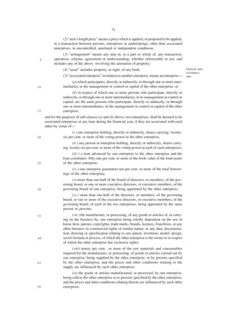 71

                  (2) “arm’s length price” means a price which is applied, or proposed to be applied,
           in a transaction between persons, enterprises or undertakings, other than associated
           enterprises, in uncontrolled, unrelated or independent conditions;
                 (3) “arrangement” means any step in, or a part or whole of, any transaction,
 5         operation, scheme, agreement or understanding, whether enforceable or not, and
           includes any of the above involving the alienation of property;
                 (4) “asset” includes property, or right, of any kind;                                  General anti-
                                                                                                        avoidance
                 (5) “associated enterprise” in relation to another enterprise, means an enterprise—    rule.
                      (a) which participates, directly or indirectly, or through one or more inter-
10               mediaries, in the management or control or capital of the other enterprise; or
                       (b) in respect of which one or more persons who participate, directly or
                 indirectly, or through one or more intermediaries, in its management or control or
                 capital, are the same persons who participate, directly or indirectly, or through
                 one or more intermediaries, in the management or control or capital of the other
15               enterprise,
     and for the purposes of sub-clauses (a) and (b) above, two enterprises, shall be deemed to be
     associated enterprises at any time during the financial year, if they are associated with each
     other by virtue of—
                       (i ) one enterprise holding, directly or indirectly, shares carrying twenty-
20               six per cent. or more of the voting power in the other enterprise;
                       (ii ) any person or enterprise holding, directly or indirectly, shares carry-
                 ing twenty-six per cent. or more of the voting power in each of such enterprises;
                       (iii ) a loan advanced by one enterprise to the other enterprise and the
                 loan constitutes fifty-one per cent. or more of the book value of the total assets
25               of the other enterprise;
                       (iv ) one enterprise guarantees ten per cent. or more of the total borrow-
                 ings of the other enterprise;
                       (v) more than one-half of the board of directors, or members, of the gov-
                 erning board, or one or more executive directors, or executive members, of the
30               governing board of one enterprise, being appointed by the other enterprise;
                       (vi ) more than one-half of the directors, or members, of the governing
                 board, or one or more of the executive directors, or executive members, of the
                 governing board, of each of the two enterprises, being appointed by the same
                 person or persons;
35                      (vii ) the manufacture, or processing, of any goods or articles of, or carry-
                 ing on the business by, one enterprise being wholly dependent on the use of
                 know-how, patents, copyrights, trade marks, brands, licences, franchises, or any
                 other business or commercial rights of similar nature, or any data, documenta-
                 tion, drawing or specification relating to any patent, invention, model, design,
40               secret formula or process, of which the other enterprise is the owner or in respect
                 of which the other enterprise has exclusive rights;
                       (viii) ninety per cent. or more of the raw materials and consumables
                 required for the manufacture, or processing, of goods or articles carried out by
                 one enterprise, being supplied by the other enterprise, or by persons specified
45               by the other enterprise, and the prices and other conditions relating to the
                 supply are influenced by such other enterprise;
                       (ix) the goods or articles manufactured, or processed, by one enterprise,
                 being sold to the other enterprise or to persons specified by the other enterprise,
                 and the prices and other conditions relating thereto are influenced by such other
50               enterprise;
 