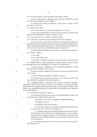 73

            (10) “bona fide purpose” shall not include any purpose which—
                  (a) has created rights or obligations that would not normally be created
            between persons dealing at arm’s length; or
                  (b) would result, directly or indirectly, in the misuse, or abuse, of the
 5          provisions of this Code;
            (11) “capital sum” means—
                  (a) any sum paid by way of a loan or repayment of a loan; or
                  (b) any other sum paid otherwise than as income, being a sum which is not
            paid for full consideration in money or money’s worth;
 10         (12) “connected persons” includes associated persons;
            (13) “enterprise” in relation to an international transaction includes—
                   (a) a person who is, or has been, or is likely to be, engaged in any business,
            industrial, commercial, financial, construction, mining, research, investment or any
            other similar activity, whether such activity is carried on directly or through one, or
15          more, of its units, divisions or subsidiaries, wherever located; and
                  (b) the permanent establishment of the person referred to in sub-clause (a);
            (14) “funds” includes—
                  (a) any cash;
                  (b) cash equivalents; and
20                 (c) any right, or obligation, to receive, or pay, the cash or cash equivalent;
             (15) “impermissible avoidance arrangement” means a step in, or a part or whole
      of, an arrangement, whose main purpose is to obtain a tax benefit and it—
                   (a) creates rights, or obligations, which would not normally be created
            between persons dealing at arm’s length;
25                 (b) results, directly or indirectly, in the misuse, or abuse, of the provisions
            of this Code;
                  (c) lacks commercial substance, in whole or in part; or
                  (d) is entered into, or carried out, by means, or in a manner, which would
            not normally be employed for bona fide purposes;
30           (16) “intangible property” includes know-how, patents, goodwill, copyrights,
      trade-marks, brand name, licences, franchises, any business or commercial rights,
      leasehold interest, exploration and exploitation rights, easement rights, air rights, water
      rights, or any other thing that derives its value from its intellectual content instead of
      its physical attributes;
35           (17) “international transaction” means—
                 (a) a transaction between two or more associated enterprises, either or all
            of whom is a non-resident, in the nature of—
                        (i) purchase, sale or lease, of tangible or intangible property;
                         (ii) supply of service;
40                       (iii) lending, or borrowing, money;
                         (iv) any other transaction, which has a bearing on the income, loss
                  or asset of any one or more of the enterprises; or
                         (v) a mutual agreement or arrangement between two or more associ-
                  ated enterprises for the allocation or apportionment of, or any contribu-
45                tion to, any cost or expense incurred, or to be incurred, in connection with
                  a benefit, service or facility provided, or to be provided, to any one or more
                  of the enterprises;
                  (b) a transaction entered into by two or more persons, not being associ-
            ated enterprises, if—
 
