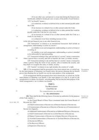 75

                                   (b) in any other case, such person is, at any time during the financial year,
                            beneficially entitled to twenty per cent. or more, of the profits of such business.
                             (25) “tax benefit” means—
                                   (a) a reduction, avoidance or deferral of tax or other amount payable under
          5                 this Code;
                                   (b) an increase in a refund of tax or other amount under this Code;
                                   (c) a reduction, avoidance or deferral of tax or other amount that would be
                            payable under this Code but for a tax treaty;
                                   (d) an increase in a refund of tax or other amount under this Code as a
          10                result of a tax treaty; or
                                   (e) a reduction in tax bases including increase in loss,
                     in the relevant financial year or any other financial year.
                            (26) “transaction” in relation to an international transaction shall include an
                     arrangement, understanding or action in concert—
          15                       (a) whether or not such arrangement, understanding or action is formal or
                            in writing; or
                                   (b) whether or not such arrangement, understanding or action is intended
                            to be enforceable by legal proceeding;
                            (27) “transaction relating to buy and sale back of security” means a transaction
         20          where a person buys a security, and sells or transfers the same, or similar, security;
                            (28) “transaction relating to sale and buy back of security” means a transaction
                     where a person, being the owner of any security, sells or transfers the security, and
                     buys back or re-acquires the same, or similar, security;
                            (29) “transfer” in relation to any right includes the creation of a right.
         25          125. (1) An arrangement shall be presumed to have been entered into, or carried out,          Presumption
               for the main purpose of obtaining a tax benefit unless the person obtaining the tax benefit         of purpose.
               proves that obtaining the tax benefit was not the main purpose of the arrangement.
                     (2)An arrangement shall be presumed to have been entered into, or carried out, for the
               main purpose of obtaining a tax benefit, if the main purpose of a step in, or part of, the
         30    arrangement is to obtain a tax benefit, notwithstanding the fact that the main purpose of the
               whole arrangement is not to obtain a tax benefit.
                                                            PART G
                                                        TAX MANAGEMENT
                                                         CHAPTER XII
         35                                      TAX ADMINISTRATION AND PROCEDURE
                                                       A. - Tax administration
                           126. There shall be the following classes of income-tax authorities for the purposes    Income-tax
                of this Code, namely:—                                                                             authorities.

                             (a) the Central Board of Direct Taxes constituted under the Central Boards of
54 of 1963. 4 0        Revenue Act, 1963,
                             (b) Chief Commissioners of Income-tax or Director-Generals of Income-tax,
                             (c) Commissioners of Income-tax or Directors of Income-tax or Commissioners of
                       Income-tax (Appeals),
                             (d) Additional Commissioners of Income-tax or Additional Directors of Income-tax,
           45                (e) Joint Commissioners of Income-tax or Joint Directors of Income-tax,
                             (f) Deputy Commissioners of Income-tax or Deputy Directors of Income-tax,
                             (g) Assistant Commissioners of Income-tax or Assistant Directors of Income-tax,
                             (h) Income-tax Officers,
                             (i) Tax Recovery Officers,
           50                (j) Inspectors of Income-tax.
 