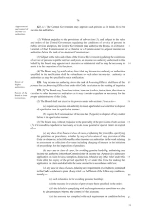 76

Appointment           127. (1) The Central Government may appoint such persons as it thinks fit to be
and control of
                 income-tax authorities.
income-tax
authorities.

                        (2) Without prejudice to the provisions of sub-section (1), and subject to the rules
                 and orders of the Central Government regulating the conditions of service of persons in
                 public services and posts, the Central Government may authorise the Board, or a Director-            5
                 General, a Chief Commissioner or a Director or a Commissioner to appoint income-tax
                 authorities below the rank of an Assistant Commissioner.
                        (3) Subject to the rules and orders of the Central Government regulating the conditions
                 of service of persons in public services and posts, an income-tax authority authorised in this
                 behalf by the Board may appoint such executive or ministerial staff as may be necessary to           10
                 assist it in the execution of its functions.
                       (4) The Board may, by notification, direct that any income-tax authority or authorities
                 specified in the notification shall be subordinate to such other income-tax authority or
                 authorities as may be specified in such notification.
Power of              128. Any income-tax authority, above the rank of Assessing Officer, shall have all the          15
higher
                 powers that an Assessing Officer has under this Code in relation to the making of inquiries
authorities.
                       129. (1) The Board may, from time to time, issue such orders, instructions, directions or
Powers of the    circulars to other income-tax authorities as it may consider expedient or necessary for the
Board to issue
instructions.
                 proper administration of this Code.
                       (2) The Board shall not exercise its powers under sub-section (1) so as to—                    20

                             (a) require any income-tax authority to make a particular assessment or to dispose
                       of a particular case in a particular manner;
                             (b) require the Commissioner of Income-tax (Appeals) to dispose off any matter
                       before it in a particular manner.
                         (3) The Board may, without prejudice to the generality of the provisions of sub-section 2 5
                 (1), if it considers expedient or necessary so to do, issue general or special orders in respect
                 of —
                             (a) any class of tax bases or class of cases, explaining the principles, specifying
                       the guidelines or procedures, whether by way of relaxation of any provision of this
                       Code or otherwise, to be followed by other income-tax authorities in the work relating         30
                       to assessment or collection of revenue including charging of interest or the initiation
                       of proceedings for the imposition of penalties;
                             (b) any case or class of cases, for avoiding genuine hardship, authorising any
                       income-tax authority [other than Commissioner of Income-tax (Appeals)] to admit any
                       application or claim for any exemption, deduction, refund or any other relief under this 3 5
                       Code after the expiry of the period specified by or under this Code for making the
                       application or claim and deal with the same on merits in accordance with law;
                              (c) any case or class of cases, relaxing any requirement or conditions contained
                       in this Code in relation to grant of any relief , on fulfilment of the following conditions,
                       namely:—                                                                                       40

                                    (i) such relaxation is for avoiding genuine hardship;
                                    (ii) the reasons for exercise of power have been specified in the order;
                                    (iii) the default in complying with such requirement or condition was due
                             to circumstances beyond the control of the assessee;
                                    (iv) the assessee has complied with such requirement or condition before          45


                                                                                                                      50
 