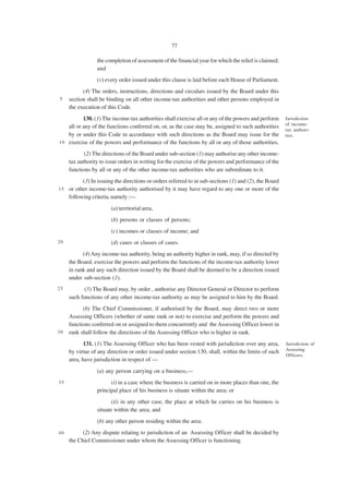 77

                 the completion of assessment of the financial year for which the relief is claimed;
                 and
                 (v) every order issued under this clause is laid before each House of Parliament.
           (4) The orders, instructions, directions and circulars issued by the Board under this
5    section shall be binding on all other income-tax authorities and other persons employed in
     the execution of this Code.
           130. (1) The income-tax authorities shall exercise all or any of the powers and perform     Jurisdiction
                                                                                                       of income-
    all or any of the functions conferred on, or, as the case may be, assigned to such authorities
                                                                                                       tax authori-
    by or under this Code in accordance with such directions as the Board may issue for the            ties.
1 0 exercise of the powers and performance of the functions by all or any of those authorities.

            (2) The directions of the Board under sub-section (1) may authorise any other income-
     tax authority to issue orders in writing for the exercise of the powers and performance of the
     functions by all or any of the other income-tax authorities who are subordinate to it.
          (3) In issuing the directions or orders referred to in sub-sections (1) and (2), the Board
1 5 or other income-tax authority authorised by it may have regard to any one or more of the
    following criteria, namely :—
                       (a) territorial area;
                       (b) persons or classes of persons;
                       (c) incomes or classes of income; and
20                     (d) cases or classes of cases.
           (4) Any income-tax authority, being an authority higher in rank, may, if so directed by
     the Board, exercise the powers and perform the functions of the income-tax authority lower
     in rank and any such direction issued by the Board shall be deemed to be a direction issued
     under sub-section (1).
25         (5) The Board may, by order , authorise any Director General or Director to perform
     such functions of any other income-tax authority as may be assigned to him by the Board.
           (6) The Chief Commissioner, if authorised by the Board, may direct two or more
     Assessing Officers (whether of same rank or not) to exercise and perform the powers and
     functions conferred on or assigned to them concurrently and the Assessing Officer lower in
30   rank shall follow the directions of the Assessing Officer who is higher in rank.
            131. (1) The Assessing Officer who has been vested with jurisdiction over any area,        Jurisdiction of
                                                                                                       Assessing
     by virtue of any direction or order issued under section 130, shall, within the limits of such
                                                                                                       Officers.
     area, have jurisdiction in respect of —
                 (a) any person carrying on a business,—
35                     (i) in a case where the business is carried on in more places than one, the
                 principal place of his business is situate within the area; or
                        (ii) in any other case, the place at which he carries on his business is
                 situate within the area; and
                 (b) any other person residing within the area.
40         (2) Any dispute relating to jurisdiction of an Assessing Officer shall be decided by
     the Chief Commissioner under whom the Assessing Officer is functioning.
 