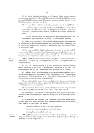 78

                       (3) Any dispute relating to jurisdiction of the Assessing Officer where it relates to
                 areas within the jurisdiction of different Chief Commissioners shall be decided by consensus
                 between the Chief Commissioners and if they are not in agreement, by the Board, or by such
                 Chief Commissioner as the Board may direct.
                       (4) No person shall be entitled to question the jurisdiction of an Assessing Officer—        5

                              (a) after the expiry of one month from the date on which he was served with the
                       notice under sub-section (2) of section 150, if the person has furnished a return under
                       sub-section (1) of section 144 or after the completion of assessment, whichever is
                       earlier;
                             (b) after the expiry of the time allowed by the notice under sub-section (1) of        10
                       section 146 or under sub-section (2) of section 159, if no return has been filed.
                        (5) Subject to the provisions of sub-section (4), where an assessee calls in question
                 the jurisdiction of an Assessing Officer, then the Assessing Officer shall, if not satisfied with
                 the correctness of the claim, refer the matter for determination under sub-section (2) before
                 the assessment is made.                                                                           15

                        (6) Every Assessing Officer shall have all the powers conferred by, or under, this Code
                 on an Assessing Officer in respect of the tax bases aceruing or received within the area over
                 which he has been vested with jurisdiction under section 129, notwithstanding anything in
                 this section or in any direction or order issued under section 129.
Power to               132. (1) The Chief Commissioner or, as the case may be, the Commissioner may by an 2 0
transfer         order transfer a case from any Assessing Officer to any other Assessing Officer who are
cases.
                 subordinate to him.
                       (2) The Chief Commissioner may by an order transfer a case from any Assessing
                 Officer subordinate to him to any Assessing Officer subordinate to any other Chief
                 Commissioner, if both the Chief Commissioners are in agreement with such transfer.  25

                       (3) The Board, or the Chief Commissioner as may be authorised by the Board, may by
                 an order transfer a case from any Assessing Officer subordinate to a Chief Commissioner to
                 any Assessing Officer subordinate to any other Chief Commissioner, if the Chief
                 Commissioners are not in agreement with such transfer.
                       (4) Any order under this section shall be passed after giving the person, whose case is 3 0
                 being transferred, as far as possible an opportunity of being heard in the matter and after
                 recording the reasons for such transfer.
                      (5) The provisions of sub-section (4) shall not apply if the case is being transferred
                 from an Assessing Officer to another Assessing Officer located in the same city.
                        (6) The transfer of a case under this section may be made at any stage of the proceedings, 3 5
                 and it shall not be necessary to reissue any notice already issued by the transferor Assessing
                 Officer.
                       (7) In this Chapter, the expression “case” in relation to any person whose name is
                 specified in any order or direction issued under relevant provisions, means all proceedings
                 under this Code in respect of any year which –                                              40

                             (i) may be pending on the date of such order or direction;
                             (ii) may have been completed on or before such date; or
                             (iii) may be commenced after such date.
Change      of         133. (1) The income-tax authority who succeeds another authority as a result of
 incumbent.      change in jurisdiction or for any other reason, shall continue the proceeding from the stage 4 5
                 at which it was left by his predecessor.
 