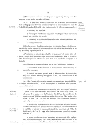 79

                         (2) The assessee in such a case may be given, an opportunity of being heard if so
                   requested, before passing any order in his case.

                        134. (1) The prescribed income-tax authorities and the Dispute Resolution Panel             Powers
                                                                                                                    regarding
                 shall, for the purposes of this Code, have the same powers as are vested in a court under the      discovery
5 of 1908.     5 Code of Civil Procedure, 1908, while trying a suit in respect of the following matters, namely:—   and
                                                                                                                    production
                               (a) discovery and inspection;                                                        of evidence.

                             (b) enforcing the attendance of any person, including any officer of a banking
                         company and examining him on oath;

                               (c) compelling the production of books of account and other documents; and

              10               (d) issuing commissions.

                         (2) For the purposes of making any inquiry or investigation, the prescribed income-
                   tax authority shall be vested with the powers referred to in sub-section (1), whether or not
                   any proceedings is pending before it.

                       (3) Any income-tax authority prescribed for the purposes of sub-section (1) or sub-
              15 section (2) may, subject to the rules made in this behalf, impound any books of account or
                 other documents produced before it and retain them in its custody for such period as it
                 thinks fit.

                         (4) Any income-tax authority below the rank of Joint Commissioner shall not,—

                               (a) impound any books of account or other documents without recording his
              20         reasons for so doing; or

                               (b) retain in his custody any such books or documents for a period exceeding
                         thirty days without obtaining the approval of the Chief Commissioner or the
                         Commissioner.

                         135. (1) The Competent Investigating Authority may authorise any Authorised Officer        Search and
                                                                                                                    seizure.
              3 0 to carry out search and seizure, if he has, in consequence of information in his possession,
                  reason to believe that —

                               (a) any person to whom a summons or a notice under sub-section (1) of section
43 of 1961.              131 or sub-section (1) of section 14 of the Income-tax Act, 1961 or under section 37 or
27 of 1957.              sub-section (4) of section 16 of the Wealth-tax Act, 1957, as they stood before the
              35         commencement of this Code, or under sub-section (1) of section 134 or section 146 or
                         section 150 of this Code, was issued, has omitted or failed to furnish the material as
                         required by such summon or notice;

                               (b) any person to whom a summons or notice as aforesaid has been or might be
                         issued will not, or would not, produce or cause to be produced, any material which will
43 of 1961. 4 0          be useful for, or relevant to, any proceeding under the Income-tax Act, 1961or the
27 of 1957.              Wealth-tax Act, 1957, as they stood before the commencement of this Code, or under
                         this Code; or

                                (c) any person is in possession of any material which represents either wholly or
                         partly the tax bases or property which has not been, or would not be, disclosed for the
43 of 1961. 4 5          purposes of the Income-tax Act, 1961, as they stood before the commencement of this
 