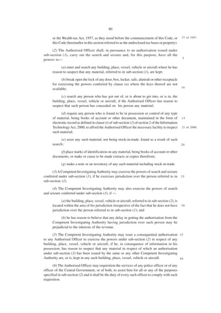 80

      or the Wealth-tax Act, 1957, as they stood before the commencement of this Code, or               27 of 1957.
      this Code (hereinafter in this section referred to as the undisclosed tax bases or property).

     (2) The Authorised Officer shall, in pursuance to an authorisation issued under
sub-section (1), carry out the search and seizure and, for this purpose, have all the
                                                                                                        5
powers to—

            (a) enter and search any building, place, vessel, vehicle or aircraft where he has
      reason to suspect that any material, referred to in sub-section (1), are kept;

            (b) break open the lock of any door, box, locker, safe, almirah or other receptacle
      for exercising the powers conferred by clause (a) where the keys thereof are not
                                                                                                        10
      available;

            (c) search any person who has got out of, or is about to get into, or is in, the
      building, place, vessel, vehicle or aircraft, if the Authorised Officer has reason to
      suspect that such person has concealed on his person any material;

             (d) require any person who is found to be in possession or control of any type
      of material, being books of account or other document, maintained in the form of                  15
      electronic record as defined in clause (t) of sub-section (1) of section 2 of the Information
      Technology Act, 2000, to afford the Authorised Officer the necessary facility to inspect          21 of 2000.
      such material;

            (e) seize any such material, not being stock-in-trade, found as a result of such
      search;                                                                                           20

           (f) place marks of identification on any material, being books of account or other
      documents, or make or cause to be made extracts or copies therefrom;

            (g) make a note or an inventory of any such material including stock-in-trade.

      (3) A Competent Investigating Authority may exercise the powers of search and seizure
conferred under sub-section (1), if he exercises jurisdiction over the person referred to in 2 5
sub-section (1).

      (4) The Competent Investigating Authority may also exercise the powers of search
and seizure conferred under sub-section (1), if —

             (a) the building, place, vessel, vehicle or aircraft, referred to in sub-section (2), is
      located within the area of his jurisdiction irrespective of the fact that he does not have        30
      jurisdiction over the person referred to in sub-section (1); and

            (b) he has reason to believe that any delay in getting the authorisation from the
      Competent Investigating Authority having jurisdiction over such person may be
      prejudicial to the interests of the revenue.

      (5) The Competent Investigating Authority may issue a consequential authorisation 3 5
to any Authorised Officer to exercise the powers under sub-section (2) in respect of any
building, place, vessel, vehicle or aircraft, if he, in consequence of information in his
possession, has reason to suspect that any material in respect of which an authorisation
under sub-section (1) has been issued by the same or any other Competent Investigating
Authority are, or is, kept in any such building, place, vessel, vehicle or aircraft.      40

      (6) The Authorised Officer may requisition the services of any police officer or of any
officer of the Central Government, or of both, to assist him for all or any of the purposes
specified in sub-section (2) and it shall be the duty of every such officer to comply with such
requisition.
 