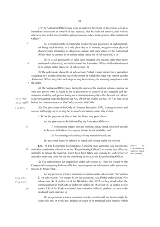 81

                          (7) The Authorised Officer may serve an order on the owner or the person, who is in
                   immediate possession or control of any material, that he shall not remove, part with or
                   otherwise deal with it except with his prior permission, where in the opinion of the Authorised
                   Officer—
              5                (a) it is not possible or practicable to take physical possession of such material,
                         not being stock-in-trade, to a safe place due to its volume, weight or other physical
                         characteristics (including its dangerous nature) and such action of the Authorised
                         Officer shall be deemed to be seizure under clause (e) of sub-section (2); or
                               (b) it is not practicable to seize such material [for reasons other than those
              10         mentioned in clause (a)] and such action of the Authorised Officer shall not be deemed
                         to be seizure under clause (e) of sub-section (2).
                        (8) The order under clause (b) of sub-section (7) shall remain in force for a period not
                  exceeding two months from the end of the month in which the order was served and the
                  Authorised Officer may take such steps as may be necessary for ensuring compliance with
              1 5 the order.

                         (9) The Authorised Officer may, during the course of the search or seizure, examine on
                   oath any person who is found to be in possession or control of any material and any
                   statement made by such person during such examination may thereafter be used in evidence
43 of 1961.        in any proceeding under the Income-tax Act, 1961or the Wealth-tax Act, 1957, as they stood
27 of 1957. 0
          2        before the commencement of this Code, or under this Code.

2 of 1974.               (10) The provisions of the Code of Criminal Procedure, 1973, relating to search and
                   seizure shall apply, so far as may be, to search and seizure under this section.
                          (11) For the purposes of this section the Board may prescribe—
                               (a) the procedure to be followed by the Authorised Officer—
             25                      (i) for obtaining ingress into any building, place, vessel, vehicle or aircraft
                               to be searched where free ingress thereto is not available; and
                                      (ii) for ensuring safe custody of any material seized; and
                               (b) any other matter in relation to search and seizure under this section.
                         136. (1) The Competent Investigating Authority may authorise any income-tax                   Power       to
                                                                                                                       requisition
             30    authority (hereinafter referred to as the “Requisitioning Officer”) to require any officer or
                                                                                                                       material taken
                   authority to deliver the material, which have been taken into custody by such officer or            into custody.
                   authority under any other law for the time being in force, to the Requisitioning Officer.
                         (2) The authorisation for requisition under sub-section (1) shall be issued by the
                   Competent Investigating Authority if he has, in consequence of information in his possession,
             35    reasons to believe that —
                               (a) any person to whom a summons or a notice under sub-section (1) of section
43 of 1961.              131 or sub-section (1) of section 142 of the Income-tax Act, 1961or under section 37 or
27 of 1957.              sub-section (4) of section 16 of the Wealth-tax Act, 1957, as they stood before the
                         commencement of this Code, or under sub-section (1) of section 134 or section 146 or
             40          section 150 of this Code was issued, has omitted or failed to produce, or cause to be
                         produced, such material; or
                               (b) any person to whom a summons or notice as aforesaid has been or might be
                         issued will not, or would not, produce or cause to be produced, such material which
 