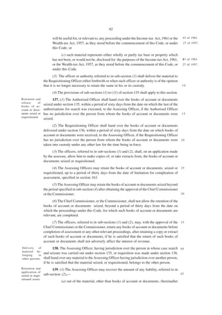 82

                         will be useful for, or relevant to, any proceeding under the Income-tax Act, 1961 or the     43 of 1961.
                         Wealth-tax Act, 1957, as they stood before the commencement of this Code, or under           27 of 1957.
                         this Code; or
                                (c) such material represents either wholly or partly tax base or property which
                         has not been, or would not be, disclosed for the purposes of the Income-tax Act, 1961,       5 of 1961.
                                                                                                                      43
                         or the Wealth-tax Act, 1957, as they stood before the commencement of this Code, or          27 of 1957.
                         under this Code.
                          (3) The officer or authority referred to in sub-section (1) shall deliver the material to
                   the Requisitioning Officer either forthwith or when such officer or authority is of the opinion
                   that it is no longer necessary to retain the same in his or its custody.                           10

                         (4) The provisions of sub-sections (1) to (11) of section 135 shall apply to this section.
Retention and            137. (1) The Authorised Officer shall hand over the books of account or documents
release      of
books of ac-
                   seized under section 135, within a period of sixty days from the date on which the last of the
count or docu-     authorisations for search was executed, to the Assessing Officer, if the Authorised Officer
ments seized or    has no jurisdiction over the person from whom the books of account or documents were               15
requisitioned.
                   seized.
                         (2) The Requisitioning Officer shall hand over the books of account or documents
                   delivered under section 136, within a period of sixty days from the date on which books of
                   account or documents were received, to the Assessing Officer, if the Requisitioning Officer
                   has no jurisdiction over the person from whom the books of account or documents were 2 0
                   taken into custody under any other law for the time being in force.
                         (3) The officers, referred to in sub-sections (1) and (2), shall, on an application made
                   by the assessee, allow him to make copies of, or take extracts from, the books of account or
                   documents seized or requisitioned.
                         (4) The Assessing Officers may retain the books of account or documents, seized or 2 5
                   requisitioned, up to a period of thirty days from the date of limitation for compleation of
                   assessment, specified in section 163.
                          (5) The Assessing Officer may retain the books of account or documents seized beyond
                   the period specified in sub-section (4) after obtaining the approval of the Chief Commissioner
                   or the Commissioner.                                                                           30

                         (6) The Chief Commissioner, or the Commissioner, shall not allow the retention of the
                   books of account or documents seized, beyond a period of thirty days from the date on
                   which the proceedings under this Code, for which such books of account or documents are
                   relevant, are completed.
                         (7) The officers, referred to in sub-sections (1) and (2), may, with the approval of the 3 5
                   Chief Commissioner or the Commissioner, return any books of account or documents before
                   completion of assessment or any other relevant proceedings, after retaining a copy or extract
                   of such books of account or documents, if he is satisfied that the return of such books of
                   account or documents shall not adversely affect the interest of revenue.
Delivery    of            138. The Assessing Officer, having jurisdiction over the person in whose case search 4 0
material be-
                   and seizure was carried out under section 135, or requisition was made under section 136,
longing     to
other persons.     shall hand over any material to the Assessing Officer having jurisdiction over another person,
                   if he is satisfied that the material seized, or requisitioned, belongs to the other person.
Retention and            139. (1) The Assessing Officer may recover the amount of any liability, referred to in
application of
                   sub-section (2),—                                                                            45
seized or requi-
sitioned assets.
                               (a) out of the material, other than books of account or documents, (hereinafter
 