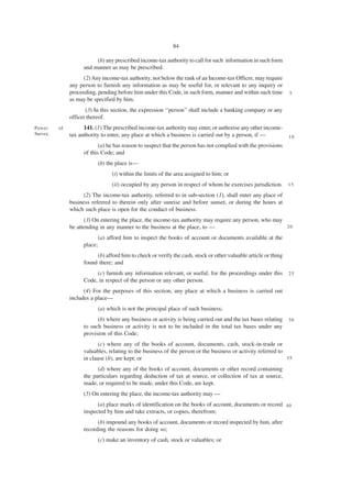 84

                          (b) any prescribed income-tax authority to call for such information in such form
                     and manner as may be prescribed.
                    (2) Any income-tax authority, not below the rank of an Income-tax Officer, may require
               any person to furnish any information as may be useful for, or relevant to any inquiry or
               proceeding, pending before him under this Code, in such form, manner and within such time         5
               as may be specified by him.
                      (3) In this section, the expression ‘‘person’’ shall include a banking company or any
               officer thereof.
Power     of         141. (1) The prescribed income-tax authority may enter, or authorise any other income-
Survey.        tax authority to enter, any place at which a business is carried out by a person, if —            10
                            (a) he has reason to suspect that the person has not complied with the provisions
                     of this Code; and
                           (b) the place is—
                                 (i) within the limits of the area assigned to him; or
                                 (ii) occupied by any person in respect of whom he exercises jurisdiction. 1 5
                     (2) The income-tax authority, referred to in sub-section (1), shall enter any place of
               business referred to therein only after sunrise and before sunset, or during the hours at
               which such place is open for the conduct of business.
                     (3) On entering the place, the income-tax authority may require any person, who may
               be attending in any manner to the business at the place, to —                             20

                           (a) afford him to inspect the books of account or documents available at the
                     place;
                          (b) afford him to check or verify the cash, stock or other valuable article or thing
                     found there; and
                          (c) furnish any information relevant, or useful, for the proceedings under this        25
                     Code, in respect of the person or any other person.
                     (4) For the purposes of this section, any place at which a business is carried out
               includes a place—
                           (a) which is not the principal place of such business;
                           (b) where any business or activity is being carried out and the tax bases relating    30
                     to such business or activity is not to be included in the total tax bases under any
                     provision of this Code;
                            (c) where any of the books of account, documents, cash, stock-in-trade or
                     valuables, relating to the business of the person or the business or activity referred to
                     in clause (b), are kept; or                                                               35

                           (d) where any of the books of account, documents or other record containing
                     the particulars regarding deduction of tax at source, or collection of tax at source,
                     made, or required to be made, under this Code, are kept.
                     (5) On entering the place, the income-tax authority may —
                           (a) place marks of identification on the books of account, documents or record 4 0
                     inspected by him and take extracts, or copies, therefrom;
                           (b) impound any books of account, documents or record inspected by him, after
                     recording the reasons for doing so;
                           (c) make an inventory of cash, stock or valuables; or
 