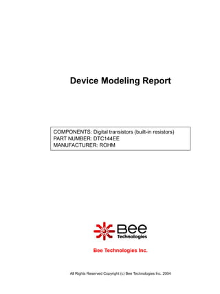 Device Modeling Report




COMPONENTS: Digital transistors (built-in resistors)
PART NUMBER: DTC144EE
MANUFACTURER: ROHM




                    Bee Technologies Inc.



       All Rights Reserved Copyright (c) Bee Technologies Inc. 2004
 