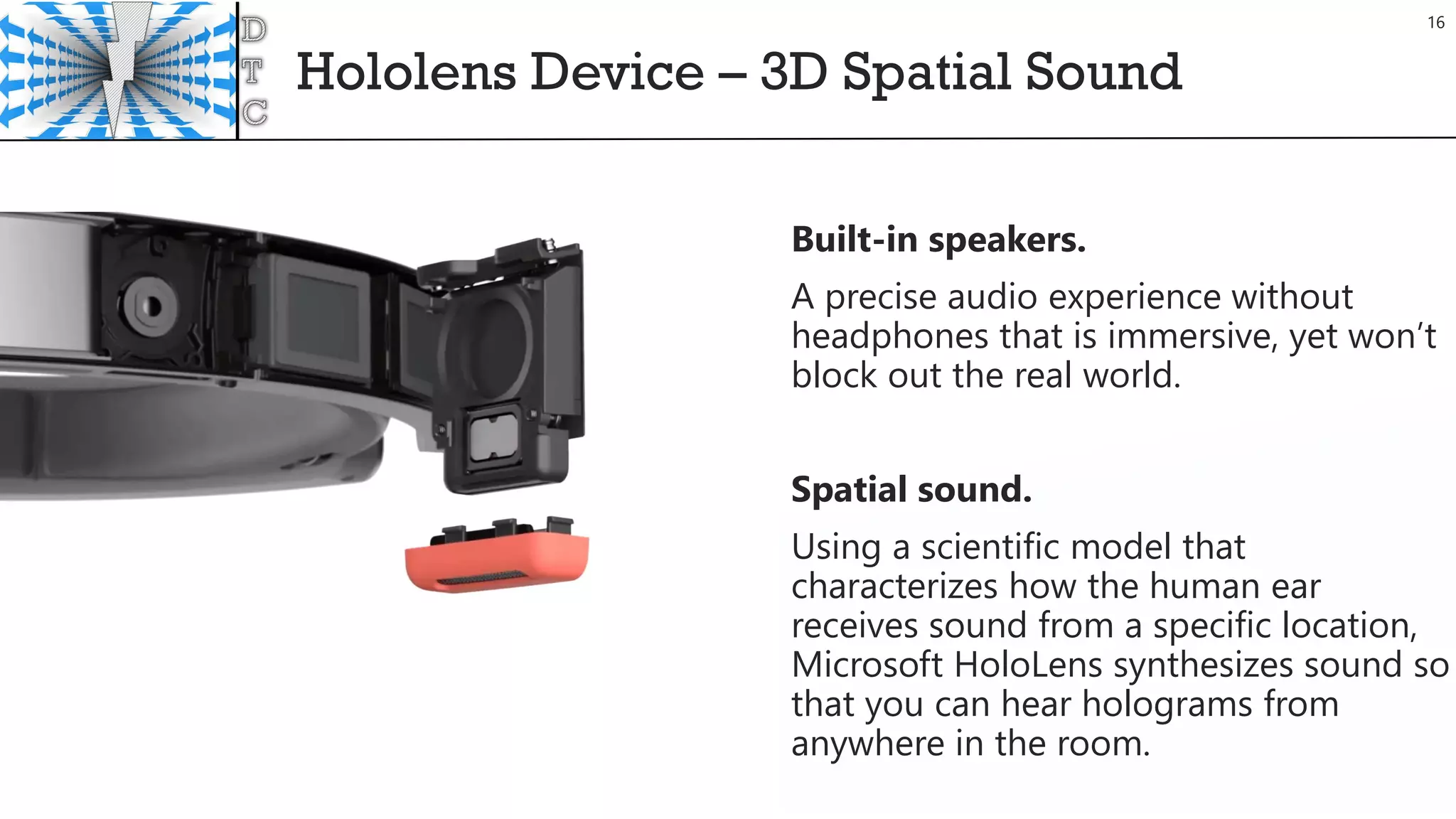 Hololens Device – 3D Spatial Sound
Built-in speakers.
A precise audio experience without
headphones that is immersive, yet won’t
block out the real world.
Spatial sound.
Using a scientific model that
characterizes how the human ear
receives sound from a specific location,
Microsoft HoloLens synthesizes sound so
that you can hear holograms from
anywhere in the room.
16
 