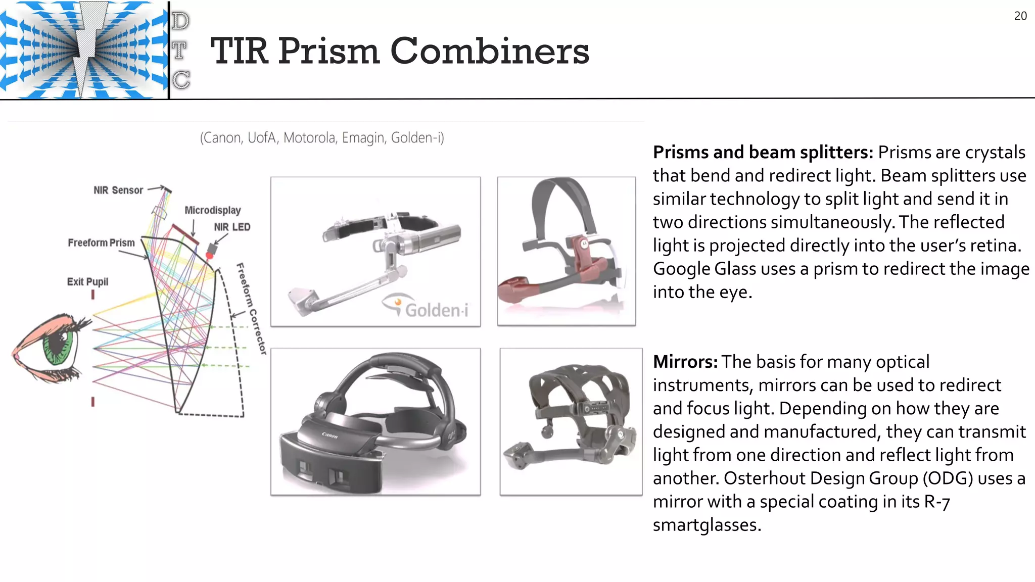TIR Prism Combiners
20
Prisms and beam splitters: Prisms are crystals
that bend and redirect light. Beam splitters use
similar technology to split light and send it in
two directions simultaneously.The reflected
light is projected directly into the user’s retina.
Google Glass uses a prism to redirect the image
into the eye.
Mirrors:The basis for many optical
instruments, mirrors can be used to redirect
and focus light. Depending on how they are
designed and manufactured, they can transmit
light from one direction and reflect light from
another. Osterhout Design Group (ODG) uses a
mirror with a special coating in its R-7
smartglasses.
 