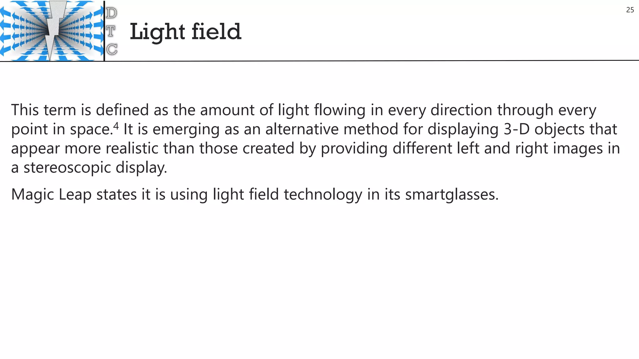 Light field
25
This term is defined as the amount of light flowing in every direction through every
point in space.4 It is emerging as an alternative method for displaying 3-D objects that
appear more realistic than those created by providing different left and right images in
a stereoscopic display.
Magic Leap states it is using light field technology in its smartglasses.
 