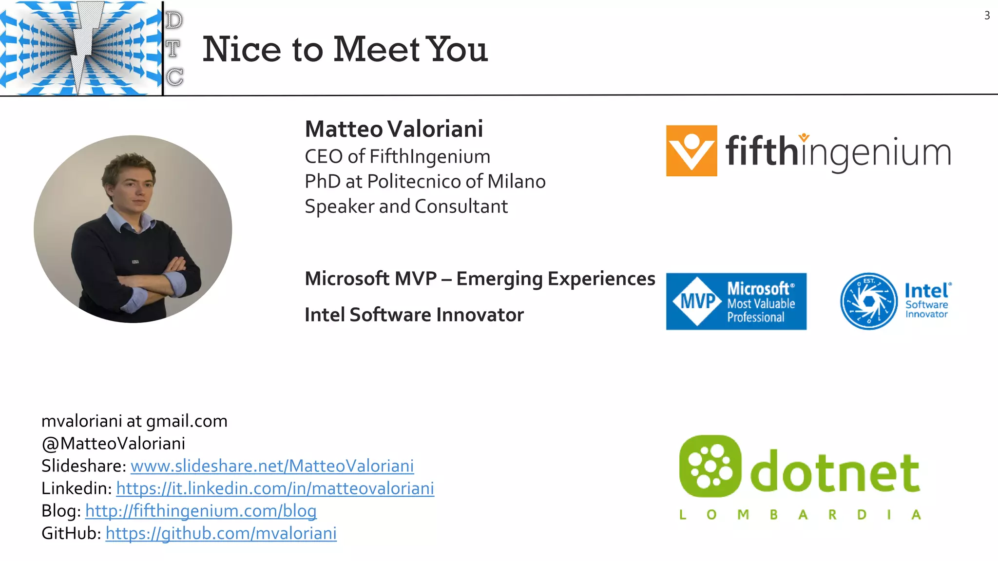 Nice to MeetYou
3
MatteoValoriani
CEO of FifthIngenium
PhD at Politecnico of Milano
Speaker and Consultant
Microsoft MVP – Emerging Experiences
Intel Software Innovator
mvaloriani at gmail.com
@MatteoValoriani
Slideshare: www.slideshare.net/MatteoValoriani
Linkedin: https://it.linkedin.com/in/matteovaloriani
Blog: http://fifthingenium.com/blog
GitHub: https://github.com/mvaloriani
 
