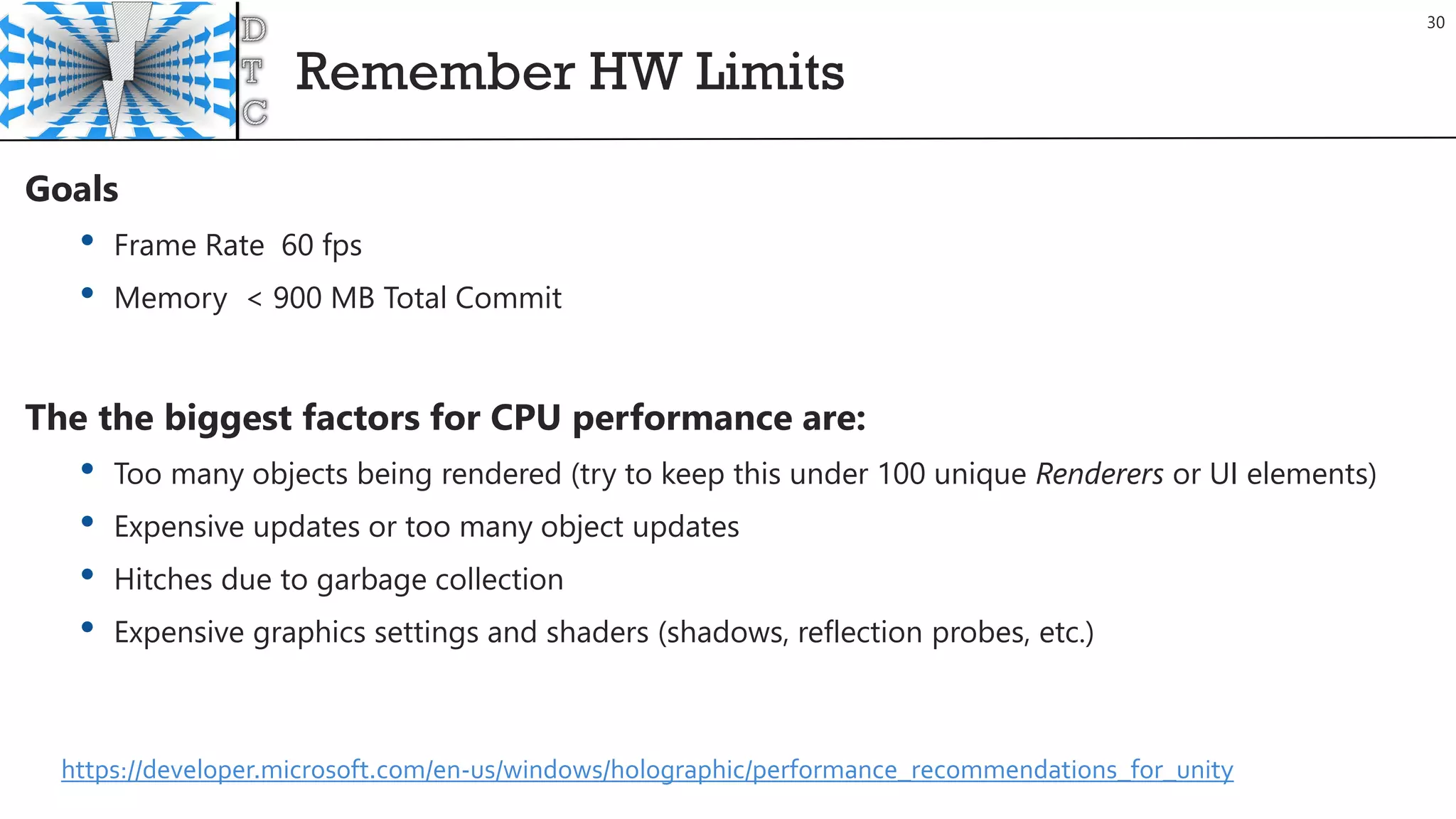Remember HW Limits
30
Goals
• Frame Rate 60 fps
• Memory < 900 MB Total Commit
The the biggest factors for CPU performance are:
• Too many objects being rendered (try to keep this under 100 unique Renderers or UI elements)
• Expensive updates or too many object updates
• Hitches due to garbage collection
• Expensive graphics settings and shaders (shadows, reflection probes, etc.)
https://developer.microsoft.com/en-us/windows/holographic/performance_recommendations_for_unity
 
