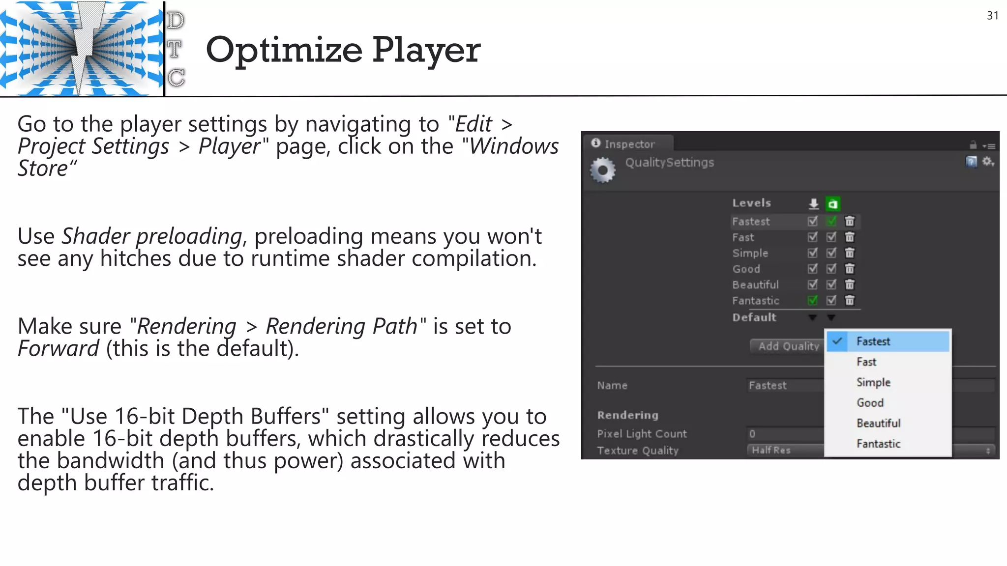 Optimize Player
31
Go to the player settings by navigating to "Edit >
Project Settings > Player" page, click on the "Windows
Store“
Use Shader preloading, preloading means you won't
see any hitches due to runtime shader compilation.
Make sure "Rendering > Rendering Path" is set to
Forward (this is the default).
The "Use 16-bit Depth Buffers" setting allows you to
enable 16-bit depth buffers, which drastically reduces
the bandwidth (and thus power) associated with
depth buffer traffic.
 