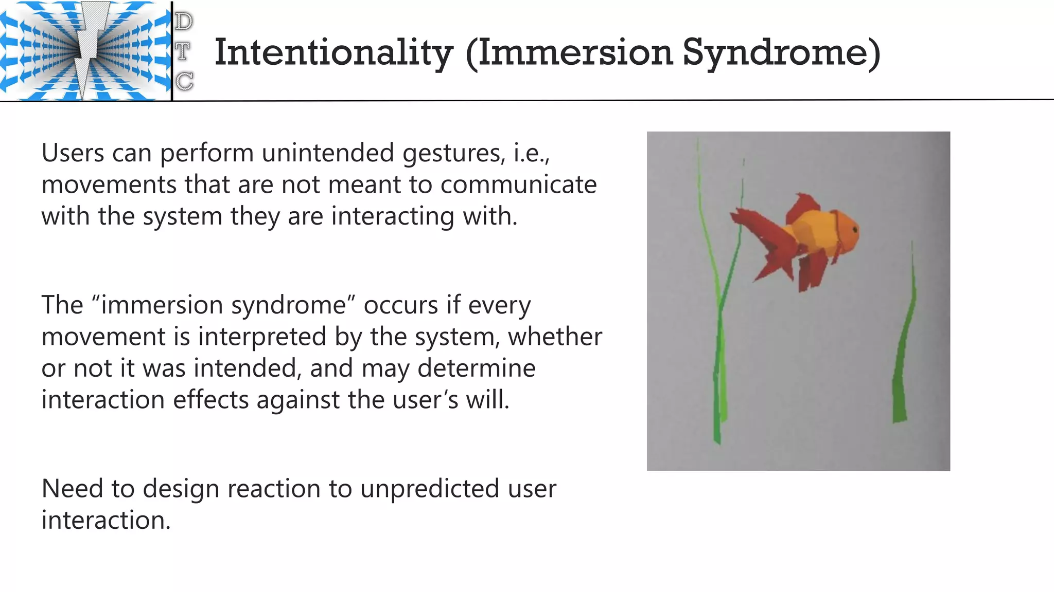 Intentionality (Immersion Syndrome)
Users can perform unintended gestures, i.e.,
movements that are not meant to communicate
with the system they are interacting with.
The “immersion syndrome” occurs if every
movement is interpreted by the system, whether
or not it was intended, and may determine
interaction effects against the user’s will.
Need to design reaction to unpredicted user
interaction.
 