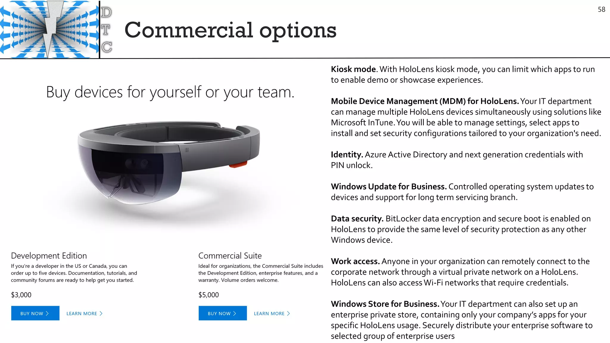 Commercial options
58
Kiosk mode.With HoloLens kiosk mode, you can limit which apps to run
to enable demo or showcase experiences.
Mobile Device Management (MDM) for HoloLens.Your IT department
can manage multiple HoloLens devices simultaneously using solutions like
Microsoft InTune.You will be able to manage settings, select apps to
install and set security configurations tailored to your organization's need.
Identity.Azure Active Directory and next generation credentials with
PIN unlock.
Windows Update for Business.Controlled operating system updates to
devices and support for long term servicing branch.
Data security. BitLocker data encryption and secure boot is enabled on
HoloLens to provide the same level of security protection as any other
Windows device.
Work access.Anyone in your organization can remotely connect to the
corporate network through a virtual private network on a HoloLens.
HoloLens can also accessWi-Fi networks that require credentials.
Windows Store for Business.Your IT department can also set up an
enterprise private store, containing only your company’s apps for your
specific HoloLens usage. Securely distribute your enterprise software to
selected group of enterprise users
 