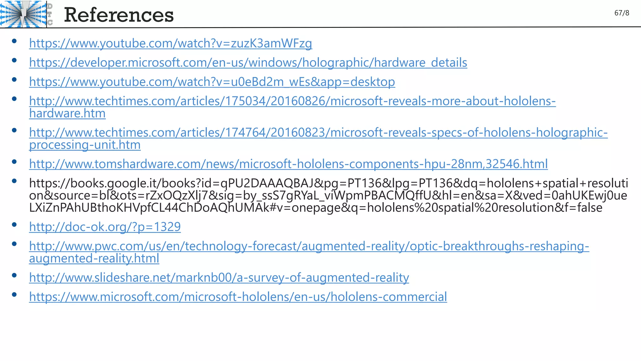 References
• https://www.youtube.com/watch?v=zuzK3amWFzg
• https://developer.microsoft.com/en-us/windows/holographic/hardware_details
• https://www.youtube.com/watch?v=u0eBd2m_wEs&app=desktop
• http://www.techtimes.com/articles/175034/20160826/microsoft-reveals-more-about-hololens-
hardware.htm
• http://www.techtimes.com/articles/174764/20160823/microsoft-reveals-specs-of-hololens-holographic-
processing-unit.htm
• http://www.tomshardware.com/news/microsoft-hololens-components-hpu-28nm,32546.html
• https://books.google.it/books?id=qPU2DAAAQBAJ&pg=PT136&lpg=PT136&dq=hololens+spatial+resoluti
on&source=bl&ots=rZxOQzXlj7&sig=by_ssS7gRYaL_viWpmPBACMQffU&hl=en&sa=X&ved=0ahUKEwj0ue
LXiZnPAhUBthoKHVpfCL44ChDoAQhUMAk#v=onepage&q=hololens%20spatial%20resolution&f=false
• http://doc-ok.org/?p=1329
• http://www.pwc.com/us/en/technology-forecast/augmented-reality/optic-breakthroughs-reshaping-
augmented-reality.html
• http://www.slideshare.net/marknb00/a-survey-of-augmented-reality
• https://www.microsoft.com/microsoft-hololens/en-us/hololens-commercial
67/8
 