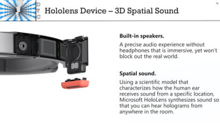 Hololens Device – 3D Spatial Sound
Built-in speakers.
A precise audio experience without
headphones that is immersive, yet won’t
block out the real world.
Spatial sound.
Using a scientific model that
characterizes how the human ear
receives sound from a specific location,
Microsoft HoloLens synthesizes sound so
that you can hear holograms from
anywhere in the room.
16
 