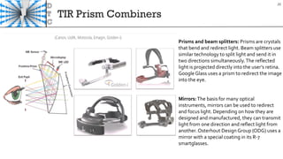 TIR Prism Combiners
20
Prisms and beam splitters: Prisms are crystals
that bend and redirect light. Beam splitters use
similar technology to split light and send it in
two directions simultaneously.The reflected
light is projected directly into the user’s retina.
Google Glass uses a prism to redirect the image
into the eye.
Mirrors:The basis for many optical
instruments, mirrors can be used to redirect
and focus light. Depending on how they are
designed and manufactured, they can transmit
light from one direction and reflect light from
another. Osterhout Design Group (ODG) uses a
mirror with a special coating in its R-7
smartglasses.
 